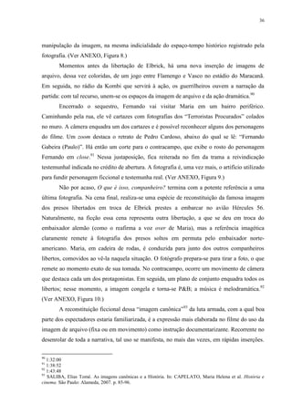 36

manipulação da imagem, na mesma indicialidade do espaço-tempo histórico registrado pela
fotografia. (Ver ANEXO, Figura 8.)
Momentos antes da libertação de Elbrick, há uma nova inserção de imagens de
arquivo, dessa vez coloridas, de um jogo entre Flamengo e Vasco no estádio do Maracanã.
Em seguida, no rádio da Kombi que servirá à ação, os guerrilheiros ouvem a narração da
partida: com tal recurso, unem-se os espaços da imagem de arquivo e da ação dramática.90
Encerrado o sequestro, Fernando vai visitar Maria em um bairro periférico.
Caminhando pela rua, ele vê cartazes com fotografias dos “Terroristas Procurados” colados
no muro. A câmera enquadra um dos cartazes e é possível reconhecer alguns dos personagens
do filme. Um zoom destaca o retrato de Pedro Cardoso, abaixo do qual se lê: “Fernando
Gabeira (Paulo)”. Há então um corte para o contracampo, que exibe o rosto do personagem
Fernando em close.91 Nessa justaposição, fica reiterada no fim da trama a reivindicação
testemunhal indicada no crédito de abertura. A fotografia é, uma vez mais, o artifício utilizado
para fundir personagem ficcional e testemunha real. (Ver ANEXO, Figura 9.)
Não por acaso, O que é isso, companheiro? termina com a potente referência a uma
última fotografia. Na cena final, realiza-se uma espécie de reconstituição da famosa imagem
dos presos libertados em troca de Elbrick prestes a embarcar no avião Hércules 56.
Naturalmente, na ficção essa cena representa outra libertação, a que se deu em troca do
embaixador alemão (como o reafirma a voz over de Maria), mas a referência imagética
claramente remete à fotografia dos presos soltos em permuta pelo embaixador norteamericano. Maria, em cadeira de rodas, é conduzida para junto dos outros companheiros
libertos, comovidos ao vê-la naquela situação. O fotógrafo prepara-se para tirar a foto, o que
remete ao momento exato de sua tomada. No contracampo, ocorre um movimento de câmera
que destaca cada um dos protagonistas. Em seguida, um plano de conjunto enquadra todos os
libertos; nesse momento, a imagem congela e torna-se P&B; a música é melodramática.92
(Ver ANEXO, Figura 10.)
A reconstituição ficcional dessa “imagem canônica”93 da luta armada, com a qual boa
parte dos espectadores estaria familiarizada, é a expressão mais elaborada no filme do uso da
imagem de arquivo (fixa ou em movimento) como instrução documentarizante. Recorrente no
desenrolar de toda a narrativa, tal uso se manifesta, no mais das vezes, em rápidas inserções.
90

1:32:00
1:38:52
92
1:43:48
93
SALIBA, Elias Tomé. As imagens canônicas e a História. In: CAPELATO, Maria Helena et al. História e
cinema. São Paulo: Alameda, 2007. p. 85-96.
91

 