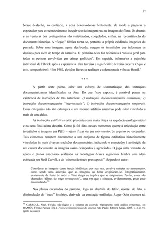 37

Nesse desfecho, ao contrário, a cena desenvolve-se lentamente, de modo a preparar o
espectador para o reconhecimento inequívoco da imagem real na imagem do filme. Os dramas
e as venturas dos protagonistas são sintetizados, congelados, enfim, na reconstituição do
documento histórico. A “ficção” fílmica torna-se, portanto, a própria evidência imagética do
passado. Sobre essa imagem, agora desfocada, surgem os intertítulos que informam os
destinos para além do tempo da narrativa. O primeiro deles faz referência à “anistia geral para
todas as pessoas envolvidas em crimes políticos”. Em seguida, informa-se a trajetória
individual de Elbrick após a experiência. Um terceiro e significativo letreiro encerra O que é
isso, companheiro?: “Em 1989, eleições livres se realizam e a democracia volta ao Brasil.”
***
A partir deste ponto, cabe um esforço de sistematização das instruções
documentarizantes identificadas na obra. Do que ficou exposto, é possível pensar na
existência de instruções de três naturezas: 1) instruções documentarizantes estilísticas; 2)
instruções documentarizantes “intertextuais”; 3) instruções documentarizantes temporais.
Essas categorias não são estanques e um mesmo artifício narrativo pode estar vinculado a
mais de uma delas.
As instruções estilísticas estão presentes com maior força na sequência-prólogo inicial
e na cena final acima descrita. Como já foi dito, nesses momentos ocorre a articulação entre
intertítulos e imagens em P&B – sejam fixas ou em movimento, de arquivo ou encenadas.
Tais elementos remetem diretamente a um conjunto de figuras estilísticas historicamente
vinculadas às mais diversas tradições documentárias, induzindo o espectador à atribuição de
um caráter documental às imagens assim compostas e agenciadas. O jogo entre tomadas de
época e planos encenados realizado na montagem desses segmentos lembra uma ideia
esboçada por Noël Carroll, a do “cinema de traço pressuposto”. Segundo o autor:
Considerar as imagens como traços históricos, por sua vez, envolve entreter no pensamento,
como sendo uma asserção, que as imagens do filme originaram-se, fotograficamente,
exatamente da fonte de onde o filme alega ou implica que se originaram. Porém, esses são
chamados “filmes do traço pressuposto”, uma vez que o cineasta, evidentemente, pode estar
dissimulando.94

Nos planos encenados do protesto, logo na abertura do filme, ocorre, de fato, a
dissimulação do “traço” histórico, derivada da emulação estilística. Roger Odin chamara tal
94

CARROLL, Noël. Ficção, não-ficção e o cinema da asserção pressuposta: uma análise conceitual. In:
RAMOS, Fernão Pessoa (org.). Teoria contemporânea do cinema. São Paulo: Editora Senac, 2005. v. 2. p. 91.
(grifo do autor)

 