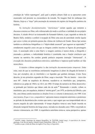 38

estratégia de “efeito reportagem”, pela qual a própria câmera ilude ao se apresentar como
enunciador real presente na circunstância da tomada. Na imagem final do embarque dos
libertos, forja-se o “traço” pela encenação do momento do registro da fotografia canônica da
história.
As instruções documentarizantes “intertextuais” seriam aquelas que remetem a
discursos externos ao filme, nele referenciados de modo a certificar a realidade de seu próprio
discurso. A alusão óbvia é ao testemunho de Fernando Gabeira, o que, seguindo as ideias de
Beatriz Sarlo, tenderia a conferir à recepção do filme uma aura de autoridade similar àquela
que cerca o relato em primeira pessoa das vítimas da violência de Estado. Desse tipo seriam
também as referências fotográficas e a “objetividade essencial” que sugerem ao espectador,95
notadamente naqueles casos em que as imagens contêm inscritas as figuras de personagens
reais. A associação entre a cena final e a imagem canônica é menos direta, a fotografia é
encenada e, portanto, a indicialidade histórica é construída, mas a função conclusiva que
assume na narrativa lhe confere grande potência enquanto instrução “intertextual”. A
evocação dos discursos jornalísticos televisivo, radiofônico e impresso pode também ser lida
nessa chave.
A terceira e última categoria é a das instruções documentarizantes temporais. Entre
estas, mais do que as ocorrências estritamente imagéticas (o plano da chegada do homem à
Lua, por exemplo), são os intertítulos e as legendas que ganham destaque. Como ficou
descrito, já nos primeiros segundos do filme, surge a inscrição: “Rio de Janeiro – início dos
anos 60”. Ainda na sequência de abertura, sucedem-se os intertítulos que, justapostos,
referem-se ao golpe de 1964 e ao AI-5, em 1968. O tempo da narrativa do filme desenvolvese pontuado por letreiros que datam cada dia da ação.96 Rematando o enredo, voltam os
intertítulos, que, em sequência, aludem à “anistia geral”, em 1979, ao destino de Elbrick e, por
fim, uma última cartela menciona as eleições livres e o retorno à democracia, em 1989. Com
esse recurso, O que é isso, companheiro? apresenta marcos temporais anteriores e posteriores
ao período de decorrência dos eventos que narra, o que sugere que sua temporalidade não se
encerra naquela da ação representada. O tempo diegético torna-se uma fração inserida na
dimensão temporal histórica de longo prazo, iniciada nos dourados anos 1960 e encerrada no
retorno à democracia, em 1989. A experiência autoritária torna-se, nessa perspectiva, apenas

95

BAZIN, André. Ontologia da imagem fotográfica. In: XAVIER, Ismail (org.). A experiência do cinema:
antologia. 4 ed. Rio de Janeiro: Edições Graal; Embrafilme, 2008. p. 121-128.
96
Lembre-se que o título do filme em inglês é Four Days in September.

 