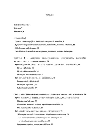 SUMÁRIO

AGRADECIMENTOS, 6
RESUMO, 7
ABSTRACT, 8

INTRODUÇÃO, 9
Leituras cinematográficas da história: imagens de memória, 9
A presença do passado ausente: cinema, testemunho, memória e história, 13
Melodrama e reflexividade, 18
Uma história da memória: da imagem do passado ao presente da imagem, 21

CAPÍTULO

I

–

ARTIFÍCIOS

CINEMATOGRÁFICOS:

CERTIFICAÇÃO,

INSTRUÇÕES

DOCUMENTARIZANTES E REFLEXIVIDADE, 24

A) INSTRUÇÕES DOCUMENTARIZANTES NO FILME O QUE É ISSO, COMPANHEIRO?, 24
Ficção e História, 24
Ficção e Documentário, 26
Instruções documentarizantes, 31
B) A REFLEXIVIDADE DILUÍDA EM HÉRCULES 56, 41
Documentário e história, 41
Instruções reflexivas?, 45
Reflexividade diluída, 49
CAPÍTULO II – NARRATIVA DOS EVENTOS: ANTAGONISMOS, MELODRAMA E TOTALIDADE, 54
A) “AS DUAS PONTAS DA FERRADURA”: HENRIQUE E JONAS, NUANCE E EXCESSO, 54
Vilanias equivalentes, 55
Melodrama, nuance e excesso: a ferradura assimétrica, 59
Mal menor contra mal maior, 67
B) A VERSÃO TOTAL CONTRA A MEMÓRIA IMPERTINENTE, 70
“Montagem paralela”: autoridade e pluralidade testemunhais, 70
- As vozes autorizadas: rememoração das lideranças, 74
- A pluralidade das vozes dos libertos, 75
Imagens de arquivo: presença e evidência, 77

 