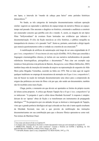 39

um lapso, o intervalo do “mundo de cabeça para baixo” entre períodos históricos
democráticos.97
No fundo, as três categorias de instruções documentarizantes realizam operação
similar: sugerem ao espectador a aderência do espaço-tempo da narrativa fílmica ao espaçotempo real passado. Elas ancoram o diegético no histórico, orientando a audiência a construir
um enunciador concreto que partilha com ela o mundo. E, assim, as imagens de um típico
filme “hollywoodiano” de aventura ficam lastreadas nas evidências que induzem à
documentarização. O télos da ficção mescla-se ao télos histórico, o público mergulha na
transparência do cinema e vê o passado “real”. Sente-se, portanto, autorizado a dirigir àquele
que enuncia questionamentos sobre a verdade ou a mentira de seu enunciado.98
A mobilização de artifícios de autenticação está longe de ser uma originalidade de O
que é isso, companheiro?. O nascimento de uma nação (Griffith, 1915), filme que consolida a
linguagem cinematográfica clássica, já incluía em sua narrativa melodramática do passado
referências historiográficas, pictográficas e documentais.99 Para citar um exemplo cuja
temática é bem próxima à da película de Barreto, Buongiorno, notte (Marco Bellocchio, 2003)
também lança mão de inserções de tomadas de arquivo na representação do sequestro de Aldo
Moro pelas Brigadas Vermelhas, ocorrido na Itália em 1978. Não se trata aqui de sugerir
qualquer ineditismo no emprego de mecanismos de atestação em O que é isso, companheiro?,
mas de buscar na noção de instrução documentarizante uma chave para a compreensão da
origem das polêmicas em torno do filme e de por que, não sendo um documentário, também
não foi recebido como mera ficção.
Chega, porém, o momento em que devem ser apontados os limites do próprio recorte
de leitura acima proposto. A crítica que Renato Tapajós faz a O que é isso, companheiro? já
os indicavam: “A pergunta é: qual o efeito dessa liberdade ficcional? A resposta é simples:
deixam de ser ‘apenas’ obras de ficção e se transformam em instrumentos de propaganda
ideológica.”100 Na perspectiva por ora adotada, há que se deslocar a interrogação de Tapajós,
visto que a grande potência ideológica até aqui colocada em foco não é tanto aquela resultante
da liberdade ficcional, mas sim a que provém da mobilização das instruções
documentarizantes em sua contribuição para que o discurso fílmico apresente-se como real.
Nos termos de Marilena Chauí:
97

Esse tema será desenvolvido no Capítulo IV.
A relação entre a transparência ficcional e o lastro documental é tema que será retomado no Capítulo IV.
99
MORETTIN, Eduardo. O “ver como aconteceu”: Cinema e História em Griffith e Spielberg. In: XX
ENCONTRO DA COMPÓS, UFRGS, Porto Alegre, jun. 2010.
100
TAPAJÓS, Renato. Qual é a tua, companheiro? In: REIS FILHO, 1997, p. 176.
98

 