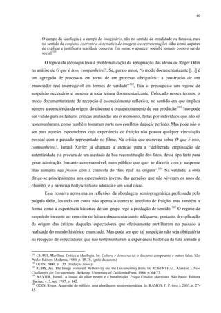 40

O campo da ideologia é o campo do imaginário, não no sentido de irrealidade ou fantasia, mas
no sentido de conjunto coerente e sistemático de imagens ou representações tidas como capazes
de explicar e justificar a realidade concreta. Em suma: o aparecer social é tomado como o ser do
social.101

O tópico da ideologia leva à problematização da apropriação das ideias de Roger Odin
na análise de O que é isso, companheiro?. Se, para o autor, “o modo documentarizante […] é
um agregado de processos em torno de um processo obrigatório: a construção de um
enunciador real interrogável em termos de verdade”102, fica aí pressuposto um regime de
suspeição necessário e inerente a toda leitura documentarizante. Colocado nesses termos, o
modo documentarizante de recepção é essencialmente reflexivo, no sentido em que implica
sempre a consciência da origem do discurso e o questionamento de sua produção.103 Isso pode
ser válido para as leituras críticas analisadas até o momento, feitas por indivíduos que não só
testemunharam, como também tomaram parte nos conflitos daquele período. Mas pode não o
ser para aqueles espectadores cuja experiência de fruição não possua qualquer vinculação
pessoal com o passado representado no filme. Na crítica que escreveu sobre O que é isso,
companheiro?, Ismail Xavier já chamara a atenção para a “deliberada empostação de
autenticidade e a procura de um atestado de boa reconstituição dos fatos, desse tipo feito para
gerar admiração, bastante compreensível, num público que quer se divertir com o suspense
mas aumenta seu frisson com a chancela do ‘fato real’ na origem”.104 Na verdade, a obra
dirige-se principalmente aos espectadores jovens, das gerações que não viveram os anos de
chumbo, e a narrativa hollywoodiana adotada é um sinal disso.
Essa ressalva aproxima as reflexões da abordagem semiopragmática professada pelo
próprio Odin, levando em conta não apenas o contexto imediato de fruição, mas também a
forma como a experiência histórica de um grupo rege a produção de sentido.105 O regime de
suspeição inerente ao conceito de leitura documentarizante adéqua-se, portanto, à explicação
da origem das críticas daqueles espectadores que efetivamente partilharam no passado a
realidade do mundo histórico enunciado. Mas pode ser que tal suspeição não seja obrigatória
na recepção de espectadores que não testemunharam a experiência histórica da luta armada e

101

CHAUI, Marilena. Crítica e ideologia. In: Cultura e democracia: o discurso competente e outras falas. São
Paulo: Editora Moderna, 1980. p. 15-38. (grifo da autora)
102
ODIN, 2000, p. 135. (tradução nossa)
103
RUBY, Jay. The Image Mirrored: Reflexivity and the Documentary Film. In: ROSENTHAL, Alan (ed.). New
Challenges for Documentary. Berkeley: University of California Press, 1988. p. 64-77.
104
XAVIER, Ismail. A ilusão do olhar neutro e a banalização. Praga Estudos Marxistas. São Paulo: Editora
Hucitec, v. 3, set. 1997. p. 142.
105
ODIN, Roger. A questão do público: uma abordagem semiopragmática. In: RAMOS, F. P. (org.), 2005, p. 2745.

 