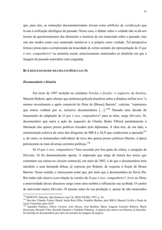 41

que, para eles, as instruções documentarizantes sirvam como artifícios de certificação que
levam à reificação ideológica do passado. Nesse caso, o debate sobre a verdade não se dá nos
termos de questionamentos das distorções e mentiras de um enunciado sobre o passado, mas
sim dos modos como esse enunciado institui-se a si próprio como verdade. Tal perspectiva
fornece pistas para a compreensão da tenacidade de certos sentidos da representação de O que
é isso, companheiro? na memória social, astuciosamente sintetizados no desfecho em que a
imagem do passado autoritário está congelada.

B) A REFLEXIVIDADE DILUÍDA EM HÉRCULES 56.

Documentário e história

Em texto de 1997 incluído na coletânea Versões e ficções: o seqüestro da história,
Marcelo Ridenti, após afirmar que nenhuma película brasileira sobre a ditadura militar teve “o
mesmo investimento e apelo comercial do filme de [Bruno] Barreto”, vaticina: “esperemos
que outros venham por aí, inclusive documentários […].”106 Passada uma década do
lançamento da adaptação de O que é isso, companheiro? para as telas, surge Hércules 56,
documentário que narra a ação do sequestro de Charles Burke Elbrick paralelamente à
libertação dos quinze presos políticos trocados pelo diplomata. A obra traz, de um lado, a
rememoração coletiva de cinco dos dirigentes de MR-8 e ALN que conduziram a operação107
e, de outro, os testemunhos individuais de nove dos quinze presos políticos libertos, à época
pertencentes às mais diversas correntes políticas.108
Se O que é isso, companheiro? fora execrado por boa parte da crítica, a recepção de
Hércules 56 foi diametralmente oposta. A impressão que surge da leitura dos textos que
comentam sua estreia no circuito comercial, em maio de 2007, é de que o documentário teria
satisfeito a uma demanda difusa, já expressa por Ridenti, de resposta à ficção de Bruno
Barreto. Nesse sentido, é interessante notar que, por mais que o documentário de Silvio DaRin tenha sido elusivo com relação às versões de O que é isso, companheiro?, livro ou filme,
a anterioridade desses discursos surge como uma sombra a influenciar sua acolhida. O caráter
de antiversão marca Hércules 56 mesmo antes de sua produção e, apesar de não enunciados
106

RIDENTI, Marcelo. Que história é essa? In: REIS FILHO, 1997, p. 26.
São eles: Cláudio Torres, Daniel Aarão Reis Filho, Franklin Martins, pelo MR-8; Manoel Cyrillo e Paulo de
Tarso Venceslau, pela ALN.
108
Agonalto Pacheco, Flávio Tavares, José Dirceu, José Ibrahim, Maria Augusta Carneiro Ribeiro, Mario
Zanconato, Ricardo Vilas, Ricardo Zarattini e Vladimir Palmeira. A palavra dos outros seis libertos, já falecidos,
foi incluída no documentário por meio da inserção de imagens de arquivo.
107

 