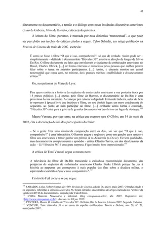 42

diretamente no documentário, a tensão e o diálogo com essas instâncias discursivas anteriores
(livro de Gabeira, filme de Barreto, críticas) são patentes.
A leitura do filme, portanto, é marcada por essa dinâmica “transtextual”, o que pode
ser percebido nos trechos de críticas citados a seguir. Celso Sabadin, em artigo publicado na
Revista de Cinema de maio de 2007, escrevia:
É como se fosse o filme “O que é isso, companheiro?”, só que de verdade. Assim pode ser –
simploriamente – definido o documentário “Hércules 56”, estréia na direção de longas de Silvio
Da-Rin. O filme documenta os fatos que envolveram o seqüestro do embaixador americano no
Brasil, Charles Elbrick, […] de forma criteriosa e minuciosa pelas pessoas que melhor podem
falar sobre o tema: os próprios participantes. […] Assim, o cineasta montou um painel
testemunhal que conta com, no mínimo, dois grandes méritos: credibilidade e distanciamento
crítico.109

Ou, nas palavras de Marcelo Lyra:
Para quem conhecia a história do seqüestro do embaixador americano e sua posterior troca por
15 presos políticos […] apenas pelo filme de Barreto, o documentário de Da-Rin é uma
proveitosa luz na escuridão. A começar por colocar o deputado Fernando Gabeira, autor do belo
(e oportuno à época) livro que inspirou o filme, em seu devido lugar: um mero coadjuvante do
seqüestro, ao ponto de nem participar do filme. […] Brilhante como forma e conteúdo,
“Hércules 56” entra para a galeria de grandes documentários brasileiros em lugar de destaque.110

Mauro Ventura, por seu turno, na crítica que escreve para O Globo, em 14 de maio de
2007, cita a declaração de um dos participantes do filme:
– Se a gente fizer uma minúscula comparação entre os dois, vai ver que “O que é isso,
companheiro?” é uma brincadeira. O Barreto pegou o seqüestro como um gancho para vender o
filme aos americanos e tentar ganhar um prêmio lá na Academia (o Oscar). Ele tem qualidades,
mas descaracteriza completamente o episódio – critica Cláudio Torres, um dos idealizadores da
ação. – Já “Hércules 56” é uma grata surpresa. Fiquei muito bem impressionado.111

A crítica de Toni Venturi segue o mesmo tom:
A relevância do filme de Da-Rin transcende a cuidadosa reconstituição documental das
peripécias do seqüestro do embaixador americano Charles Burke Elbrick porque faz jus à
história ao perpetrar um contraponto à mais popular das fitas sobre a ditadura militar, o
equivocado e caricato O que é isso, companheiro?.112

Cristóvão Feil escreve o que segue:
109

SABADIN, Celso. Sobreviventes de 1969. Revista de Cinema, edição 76, ano 8, maio 2007. O trecho citado e
os seguintes, referentes a críticas a Hércules 56, foram extraídos da coletânea de artigos incluída nos “extras” da
versão em DVD do documentário, lançada pela VideoFilmes.
110
LYRA, Marcelo. Necessário e informal. Blog cinequanon.art.br, abr. 2007. Disponível em:
<http://www.cinequanon.art.br>. Acesso em: 03 jan. 2012.
111
VENTURA, Mauro. O trabalho de “Hércules 56”. O Globo, Rio de Janeiro, 14 maio 2007. Segundo Caderno.
112
VENTURI, Toni. Hércules 56 e os cacos do espelho estilhaçados. Teoria e Debate, ano 20, nº. 71,
maio/junho 2007.

 