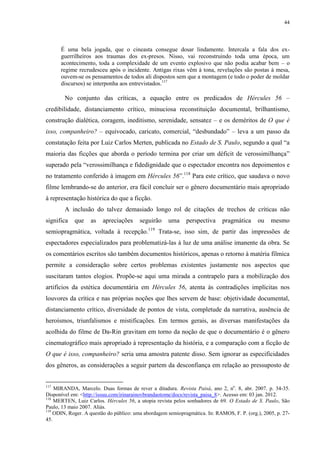 44

É uma bela jogada, que o cineasta consegue dosar lindamente. Intercala a fala dos exguerrilheiros aos traumas dos ex-presos. Nisso, vai reconstruindo toda uma época, um
acontecimento, toda a complexidade de um evento explosivo que não podia acabar bem – o
regime recrudesceu após o incidente. Antigas rixas vêm à tona, revelações são postas à mesa,
ouvem-se os pensamentos de todos ali dispostos sem que a montagem (e todo o poder de moldar
discursos) se interponha aos entrevistados.117

No conjunto das críticas, a equação entre os predicados de Hércules 56 –
credibilidade, distanciamento crítico, minuciosa reconstituição documental, brilhantismo,
construção dialética, coragem, ineditismo, serenidade, sensatez – e os deméritos de O que é
isso, companheiro? – equivocado, caricato, comercial, “desbundado” – leva a um passo da
constatação feita por Luiz Carlos Merten, publicada no Estado de S. Paulo, segundo a qual “a
maioria das ficções que aborda o período termina por criar um déficit de verossimilhança”
superado pela “verossimilhança e fidedignidade que o espectador encontra nos depoimentos e
no tratamento conferido à imagem em Hércules 56”.118 Para este crítico, que saudava o novo
filme lembrando-se do anterior, era fácil concluir ser o gênero documentário mais apropriado
à representação histórica do que a ficção.
A inclusão do talvez demasiado longo rol de citações de trechos de críticas não
significa

que

as

apreciações

seguirão

uma

perspectiva

pragmática

ou

mesmo

semiopragmática, voltada à recepção.119 Trata-se, isso sim, de partir das impressões de
espectadores especializados para problematizá-las à luz de uma análise imanente da obra. Se
os comentários escritos são também documentos históricos, apenas o retorno à matéria fílmica
permite a consideração sobre certos problemas existentes justamente nos aspectos que
suscitaram tantos elogios. Propõe-se aqui uma mirada a contrapelo para a mobilização dos
artifícios da estética documentária em Hércules 56, atenta às contradições implícitas nos
louvores da crítica e nas próprias noções que lhes servem de base: objetividade documental,
distanciamento crítico, diversidade de pontos de vista, completude da narrativa, ausência de
heroísmos, triunfalismos e mistificações. Em termos gerais, as diversas manifestações da
acolhida do filme de Da-Rin gravitam em torno da noção de que o documentário é o gênero
cinematográfico mais apropriado à representação da história, e a comparação com a ficção de
O que é isso, companheiro? seria uma amostra patente disso. Sem ignorar as especificidades
dos gêneros, as considerações a seguir partem da desconfiança em relação ao pressuposto de

117

MIRANDA, Marcelo. Duas formas de rever a ditadura. Revista Paisá, ano 2, no. 8, abr. 2007. p. 34-35.
Disponível em: <http://issuu.com/irinarainovbrandaotome/docs/revista_paisa_8>. Acesso em: 03 jan. 2012.
118
MERTEN, Luiz Carlos. Hércules 56, a utopia revista pelos sonhadores de 69. O Estado de S. Paulo, São
Paulo, 13 maio 2007. Aliás.
119
ODIN, Roger. A questão do público: uma abordagem semiopragmática. In: RAMOS, F. P. (org.), 2005, p. 2745.

 