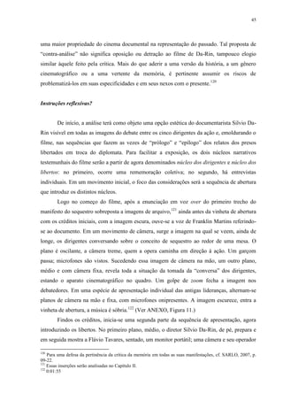 45

uma maior propriedade do cinema documental na representação do passado. Tal proposta de
“contra-análise” não significa oposição ou detração ao filme de Da-Rin, tampouco elogio
similar àquele feito pela crítica. Mais do que aderir a uma versão da história, a um gênero
cinematográfico ou a uma vertente da memória, é pertinente assumir os riscos de
problematizá-los em suas especificidades e em seus nexos com o presente.120

Instruções reflexivas?

De início, a análise terá como objeto uma opção estética do documentarista Silvio DaRin visível em todas as imagens do debate entre os cinco dirigentes da ação e, emoldurando o
filme, nas sequências que fazem as vezes de “prólogo” e “epílogo” dos relatos dos presos
libertados em troca do diplomata. Para facilitar a exposição, os dois núcleos narrativos
testemunhais do filme serão a partir de agora denominados núcleo dos dirigentes e núcleo dos
libertos: no primeiro, ocorre uma rememoração coletiva; no segundo, há entrevistas
individuais. Em um movimento inicial, o foco das considerações será a sequência de abertura
que introduz os distintos núcleos.
Logo no começo do filme, após a enunciação em voz over do primeiro trecho do
manifesto do sequestro sobreposta a imagens de arquivo,121 ainda antes da vinheta de abertura
com os créditos iniciais, com a imagem escura, ouve-se a voz de Franklin Martins referindose ao documento. Em um movimento de câmera, surge a imagem na qual se veem, ainda de
longe, os dirigentes conversando sobre o conceito de sequestro ao redor de uma mesa. O
plano é oscilante, a câmera treme, quem a opera caminha em direção à ação. Um garçom
passa; microfones são vistos. Sucedendo essa imagem de câmera na mão, um outro plano,
médio e com câmera fixa, revela toda a situação da tomada da “conversa” dos dirigentes,
estando o aparato cinematográfico no quadro. Um golpe de zoom fecha a imagem nos
debatedores. Em uma espécie de apresentação individual das antigas lideranças, alternam-se
planos de câmera na mão e fixa, com microfones onipresentes. A imagem escurece, entra a
vinheta de abertura, a música é sóbria.122 (Ver ANEXO, Figura 11.)
Findos os créditos, inicia-se uma segunda parte da sequência de apresentação, agora
introduzindo os libertos. No primeiro plano, médio, o diretor Silvio Da-Rin, de pé, prepara e
em seguida mostra a Flávio Tavares, sentado, um monitor portátil; uma câmera e seu operador
120

Para uma defesa da pertinência da crítica da memória em todas as suas manifestações, cf. SARLO, 2007, p.
09-22.
121
Essas inserções serão analisadas no Capítulo II.
122
0:01:55

 