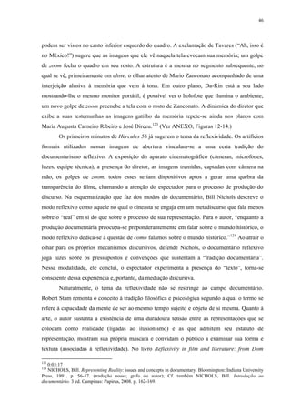 46

podem ser vistos no canto inferior esquerdo do quadro. A exclamação de Tavares (“Ah, isso é
no México!”) sugere que as imagens que ele vê naquela tela evocam sua memória; um golpe
de zoom fecha o quadro em seu rosto. A estrutura é a mesma no segmento subsequente, no
qual se vê, primeiramente em close, o olhar atento de Mario Zanconato acompanhado de uma
interjeição alusiva à memória que vem à tona. Em outro plano, Da-Rin está a seu lado
mostrando-lhe o mesmo monitor portátil; é possível ver o holofote que ilumina o ambiente;
um novo golpe de zoom preenche a tela com o rosto de Zanconato. A dinâmica do diretor que
exibe a suas testemunhas as imagens gatilho da memória repete-se ainda nos planos com
Maria Augusta Carneiro Ribeiro e José Dirceu.123 (Ver ANEXO, Figuras 12-14.)
Os primeiros minutos de Hércules 56 já sugerem o tema da reflexividade. Os artifícios
formais utilizados nessas imagens de abertura vinculam-se a uma certa tradição do
documentarismo reflexivo. A exposição do aparato cinematográfico (câmeras, microfones,
luzes, equipe técnica), a presença do diretor, as imagens tremidas, captadas com câmera na
mão, os golpes de zoom, todos esses seriam dispositivos aptos a gerar uma quebra da
transparência do filme, chamando a atenção do espectador para o processo de produção do
discurso. Na esquematização que faz dos modos do documentário, Bill Nichols descreve o
modo reflexivo como aquele no qual o cineasta se engaja em um metadiscurso que fala menos
sobre o “real” em si do que sobre o processo de sua representação. Para o autor, “enquanto a
produção documentária preocupa-se preponderantemente em falar sobre o mundo histórico, o
modo reflexivo dedica-se à questão de como falamos sobre o mundo histórico.”124 Ao atrair o
olhar para os próprios mecanismos discursivos, defende Nichols, o documentário reflexivo
joga luzes sobre os pressupostos e convenções que sustentam a “tradição documentária”.
Nessa modalidade, ele conclui, o espectador experimenta a presença do “texto”, torna-se
consciente dessa experiência e, portanto, da mediação discursiva.
Naturalmente, o tema da reflexividade não se restringe ao campo documentário.
Robert Stam remonta o conceito à tradição filosófica e psicológica segundo a qual o termo se
refere à capacidade da mente de ser ao mesmo tempo sujeito e objeto de si mesma. Quanto à
arte, o autor sustenta a existência de uma duradoura tensão entre as representações que se
colocam como realidade (ligadas ao ilusionismo) e as que admitem seu estatuto de
representação, mostram sua própria máscara e convidam o público a examinar sua forma e
textura (associadas à reflexividade). No livro Reflexivity in film and literature: from Dom
123

0:03:17
NICHOLS, Bill. Representing Reality: issues and concepts in documentary. Bloomington: Indiana University
Press, 1991. p. 56-57. (tradução nossa; grifo do autor); Cf. também NICHOLS, Bill. Introdução ao
documentário. 3 ed. Campinas: Papirus, 2008. p. 162-169.
124

 