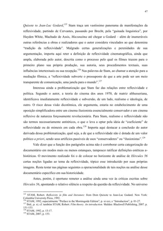 47

Quixote to Jean-Luc Godard,125 Stam traça um vastíssimo panorama de manifestações da
reflexividade, partindo de Cervantes, passando por Brecht, pela “guinada linguística”, por
Hayden White, Machado de Assis, Macunaíma até chegar a Godard – além de inumeráveis
outras referências a obras e realizadores que o autor considera vinculados ao que denomina
“tradição da reflexividade”. Malgrado certas generalizações e perenidades de sua
argumentação, importa aqui reter a definição de reflexividade cinematográfica, ainda que
ampla, elaborada pelo autor, descrita como o processo pelo qual os filmes trazem para o
primeiro plano sua própria produção, sua autoria, seus procedimentos textuais, suas
influências intertextuais ou sua recepção.126 Nas palavras de Stam, ao chamar a atenção para a
mediação fílmica, a “reflexividade subverte o pressuposto de que a arte pode ser um meio
transparente de comunicação, uma janela para o mundo”.127
Interessa ainda a problematização que Stam faz das relações entre reflexividade e
política. Segundo o autor, a teoria do cinema dos anos 1970, de matriz althusseriana,
identificava imediatamente reflexividade e subversão, de um lado, realismo e ideologia, de
outro. O risco dessa visão dicotômica, ele argumenta, estaria no estabelecimento de uma
oposição simplificadora entre um cinema ilusionista essencialmente conservador e um cinema
reflexivo de natureza forçosamente revolucionária. Para Stam, realismo e reflexividade não
são termos necessariamente antitéticos, o que o leva a optar pela ideia de “coeficiente” de
reflexividade ou de mimesis em cada obra.128 Importa aqui destacar a conclusão do autor
derivada dessa problematização, qual seja, a de que a reflexividade não é dotada de um valor
político a priori, sendo seus artifícios passíveis de usos “conservadores” ou “ilusionistas”.129
Vale dizer que a função dos parágrafos acima não é corroborar certa categorização do
documentário em modos mais ou menos estanques, tampouco ratificar definições estéticas ahistóricas. O movimento realizado foi o de colocar no horizonte de análise de Hércules 56
certas noções ligadas ao tema da reflexividade, tópico esse introduzido por suas próprias
imagens. Resta testar nas páginas seguintes a operacionalidade de tais noções na análise desse
documentário específico em sua historicidade.
Antes, porém, é oportuno remeter a análise ainda uma vez às críticas escritas sobre
Hércules 56, apontando o relativo silêncio a respeito da questão da reflexividade. No universo
125

STAM, Robert. Reflexivity in film and literature: from Dom Quixote to Jean-Luc Godard. New York:
Columbia University Press, 1992.
126
STAM, 1992, especialmente “Preface to the Morningside Edition”, p. xi-xxi, e “Introduction”, p. 01-27.
127
Ibid., p. xi; cf. também STAM, Robert. Film theory. An introduction. Malden: Blackwell Publishing, 2007. p.
151-153.
128
STAM, 1992, p. 13-17.
129
STAM, 2007, p. 153.

 
