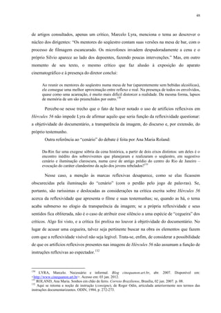 48

de artigos consultados, apenas um crítico, Marcelo Lyra, menciona o tema ao descrever o
núcleo dos dirigentes: “Os mentores do seqüestro contam suas versões na mesa de bar, com o
processo de filmagem escancarado. Os microfones invadem despudoradamente a cena e o
próprio Silvio aparece ao lado dos depoentes, fazendo poucas intervenções.” Mas, em outro
momento de seu texto, o mesmo crítico que faz alusão à exposição do aparato
cinematográfico e à presença do diretor conclui:
Ao reunir os mentores do seqüestro numa mesa de bar (aparentemente sem bebidas alcoólicas),
ele consegue uma melhor aproximação entre reflexo e real. Na presença de todos os envolvidos,
quase como uma acareação, é muito mais difícil distorcer a realidade. Da mesma forma, lapsos
de memória de um são preenchidos por outro.130

Percebe-se nesse trecho que o fato de haver notado o uso de artifícios reflexivos em
Hércules 56 não impede Lyra de afirmar aquilo que seria função da reflexividade questionar:
a objetividade do documentário, a transparência da imagem, do discurso e, por extensão, do
próprio testemunho.
Outra referência ao “cenário” do debate é feita por Ana Maria Roland:
Da-Rin faz uma exegese sóbria da cena histórica, a partir de dois eixos distintos: um deles é o
encontro inédito dos sobreviventes que planejaram e realizaram o seqüestro, em sugestivo
cenário e iluminação claroscura, numa cave de antigo prédio do centro do Rio de Janeiro –
evocação do caráter clandestino da ação dos jovens rebelados?131

Nesse caso, a menção às marcas reflexivas desaparece, como se elas ficassem
obscurecidas pela iluminação do “cenário” (com o perdão pelo jogo de palavras). Se,
portanto, são raríssimas e deslocadas as considerações na crítica escrita sobre Hércules 56
acerca da reflexividade que apresenta o filme e suas testemunhas; se, quando as há, o tema
acaba submerso no elogio da transparência da imagem; se a própria reflexividade e seus
sentidos fica obliterada, não é o caso de atribuir esse silêncio a uma espécie de “cegueira” dos
críticos. Algo foi visto, e a crítica foi prolixa no louvor à objetividade do documentário. No
lugar de acusar uma cegueira, talvez seja pertinente buscar na obra os elementos que fazem
com que a reflexividade visível não seja legível. Trata-se, enfim, de considerar a possibilidade
de que os artifícios reflexivos presentes nas imagens de Hércules 56 não assumam a função de
instruções reflexivas ao espectador.132

130

LYRA, Marcelo. Necessário e informal. Blog cinequanon.art.br, abr. 2007. Disponível em:
<http://www.cinequanon.art.br>. Acesso em: 03 jan. 2012.
131
ROLAND, Ana Maria. Sonhos em chão de ferro. Correio Braziliense, Brasília, 02 jun. 2007. p. 08.
132
Aqui se retoma a noção de instrução (consigne), de Roger Odin, articulada anteriormente nos termos das
instruções documentarizantes. ODIN, 1984, p. 272-273.

 