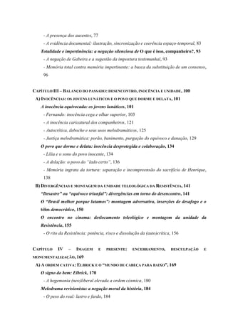 - A presença dos ausentes, 77
- A evidência documental: ilustração, sincronização e coerência espaço-temporal, 83
Totalidade e impertinência: a negação silenciosa de O que é isso, companheiro?, 93
- A negação de Gabeira e a sugestão da impostura testemunhal, 93
- Memória total contra memória impertinente: a busca da substituição de um consenso,
96
CAPÍTULO III – BALANÇO DO PASSADO: DESENCONTRO, INOCÊNCIA E UNIDADE, 100
A) INOCÊNCIAS: OS JOVENS LUNÁTICOS E O POVO QUE DORME E DELATA, 101
A inocência equivocada: os jovens lunáticos, 101
- Fernando: inocência cega e olhar superior, 103
- A inocência caricatural dos companheiros, 121
- Autocrítica, deboche e seus usos melodramáticos, 125
- Justiça melodramática: porão, banimento, purgação do equívoco e danação, 129
O povo que dorme e delata: inocência desprotegida e colaboração, 134
- Lilia e o sono do povo inocente, 134
- A delação: o povo do “lado certo”, 136
- Memória ingrata da tortura: separação e incompreensão do sacrifício de Henrique,
138
B) DIVERGÊNCIAS E MONTAGEM DA UNIDADE TELEOLÓGICA DA RESISTÊNCIA, 141
“Desastre” ou “equívoco triunfal”: divergências em torno do desencontro, 141
O “Brasil melhor porque lutamos”: montagem adversativa, inserções de desafogo e o
télos democrático, 150
O encontro no cinema: deslocamento teleológico e montagem da unidade da
Resistência, 155
- O rito da Resistência: potência, risco e dissolução da (auto)crítica, 156

CAPÍTULO

IV

–

IMAGEM

E

PRESENTE:

ENCERRAMENTO,

DESCULPAÇÃO

MONUMENTALIZAÇÃO, 169

A) A ORDEM CATIVA: ELBRICK E O “MUNDO DE CABEÇA PARA BAIXO”, 169
O signo do bem: Elbrick, 170
- A hegemonia (neo)liberal elevada a ordem cósmica, 180
Melodrama revisionista: a negação moral da história, 184
- O peso do real: lastro e fardo, 184

E

 