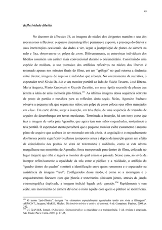 49

Reflexividade diluída

No decorrer de Hércules 56, as imagens do núcleo dos dirigentes mantêm o uso dos
mecanismos reflexivos: o aparato cinematográfico permanece exposto, a presença do diretor e
suas intervenções ocasionais são dadas a ver, segue a justaposição de planos de câmera na
mão e fixa, observam-se os golpes de zoom. Diferentemente, as entrevistas individuais dos
libertos assumem um caráter mais convencional durante o documentário. Constituindo uma
espécie de moldura, o uso ostensivo dos artifícios reflexivos no núcleo dos libertos é
retomado apenas nos minutos finais do filme, em um “epílogo” no qual retorna a dinâmica
entre diretor, imagens de arquivo e indivíduo que recorda. No encerramento da narrativa, o
espectador revê Silvio Da-Rin e seu monitor portátil ao lado de Flávio Tavares, José Dirceu,
Maria Augusta, Mario Zanconato e Ricardo Zarattini, em uma rápida sucessão de planos que
reitera a ideia de uma memória pró-fílmica.133 As últimas imagens dessa sequência servirão
de ponto de partida e metáfora para as reflexões desta seção. Nelas, Agonalto Pacheco
observa a pequena tela que segura nas mãos; um golpe de zoom coloca seus olhos marejados
em close. Em corte direto, surge a inserção, em tela cheia, de uma sequência de tomadas de
arquivo do desembarque em terras mexicanas. Terminada a inserção, há um novo corte que
traz a imagem de volta para Agonalto, que agora tem suas mãos enquadradas, sustentando a
tela portátil. O espectador atento perceberá que o pequeno monitor exibe exatamente o mesmo
plano de arquivo que acabara de ser mostrado em tela cheia. A angulação e o enquadramento
dos breves porém significativos planos justapostos antes e depois da inserção geram um efeito
de coincidência dos pontos de vista de testemunha e audiência, como se esta última
mergulhasse nas memórias de Agonalto, fosse transportada para dentro do filme, colocada no
lugar daquele que olha e segura o monitor do qual emana o passado. Nesse caso, ao invés de
interpor reflexivamente a opacidade da tela entre o público e a realidade, o artifício do
“quadro dentro do quadro” constrói a identificação entre quem rememora e o espectador na
assistência da imagem “real”. Configurados desse modo, é como se a montagem e o
enquadramento fizessem com que plateia e testemunha olhassem juntos, através da janela
cinematográfica duplicada, a imagem indicial legada pelo passado. 134 Rapidamente e sem
corte, um movimento de câmera devolve o rosto àquele com quem o público se identificara.
133

O termo “pró-fílmico” designa “os elementos especialmente agenciados tendo em vista a filmagem”.
AUMONT, Jacques; MARIE, Michel. Dicionário teórico e crítico de cinema. 4 ed. Campinas: Papirus, 2009. p.
242.
134
Cf. XAVIER, Ismail. O discurso cinematográfico: a opacidade e a transparência. 3 ed. revista e ampliada,
São Paulo: Paz e Terra, 2005. p. 17-25.

 