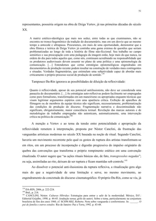 51

representantes, possuiria origem na obra de Dziga Vertov, já nas primeiras décadas do século
XX.
A matriz estético-ideológica que mais nos seduz, entre todas as que examinamos, não se
encontra no tronco hegemônico da tradição do documentário, mas em um desvio que ao mesmo
tempo a antecede e ultrapassa. Procuramos, em mais de uma oportunidade, demonstrar que a
obra fílmica e teórica de Dziga Vertov já continha uma gama extensa de questões que seriam
problematizadas ao longo de toda a história do filme não-ficcional. Seu trabalho no campo
semiótico e sua preocupação com uma pedagogia da imagem estão, hoje mais do que nunca, na
ordem do dia para todos aqueles que, como nós, continuam acreditando na responsabilidade que
os produtores audiovisuais devem assumir no plano de uma política e uma epistemologia da
comunicação. […] Entendemos que certas estratégias epistemológicas engendradas em
documentários de produção recente podem resultar na construção de verdades mais contingentes
e situadas. Verdades fragmentárias, que estimulam uma subjetividade capaz de abordar mais
criticamente o próprio processo social de produção de sentido.139

Tampouco Da-Rin ignorava as possibilidades de diluição da reflexividade:
Quanto à reflexividade, apesar de seu potencial antiilusionista, não deve ser considerada uma
panacéia do documentário. […] As estratégias auto-reflexivas podem facilmente ser empregadas
como puro formalismo, transformadas em um maneirismo ou apropriadas enquanto técnicas que
visam legitimar argumentos espúrios com uma aparência crítica. Exibição de aparelhos de
filmagem ou de membros da equipe técnica não significam, necessariamente, problematização
das condições de produção do discurso. Fragmentação narrativa e descontinuidade não
significam, obrigatoriamente, maior consciência textual. Revelação das marcas autorais e de
metodologias de trabalho empregadas não autenticam, automaticamente, uma intervenção
crítica na política da comunicação.140

A menção a Vertov e ao tema da tensão entre potencialidade e apropriação da
reflexividade remetem à interpretação, proposta por Néstor Canclini, da frustração das
vanguardas artísticas modernas no século XX baseada na noção de ritual. Segundo Canclini,
haveria um movimento recorrente pelo qual os gestos de ruptura dos artistas transformam-se
em ritos, em um processo de incorporação e digestão progressiva do impulso originário de
quebra das convenções que transforma o próprio rompimento estético em uma convenção
ritualizada. O autor sugere que “as ações rituais básicas são, de fato, transgressões negadas”;
ou seja, assimiladas ao rito, deixam de ser ruptura e ficam mantidas sob controle.141
Ao dissolver o potencial anti-ilusionista da ruptura reflexiva, a ritualização gera algo
mais do que a negatividade de uma limitação e serve, no mesmo movimento, ao
engendramento da concretude do discurso cinematográfico. O próprio Da-Rin, como se viu, já

139

DA-RIN, 2006, p. 222-224.
Ibid., p. 218.
141
CANCLINI, Néstor. Culturas Híbridas: Estrategias para entrar y salir de la modernidad. México, D.F.:
Editorial Grijalbo, 1990. p. 44-45. (tradução nossa; grifo do autor). Sobre o tema, particularmente na conjuntura
brasileira de fins dos anos 1960, cf. SCHWARZ, Roberto. Nota sobre vanguarda e conformismo. In: ______. O
pai de família e outros estudos. Rio de Janeiro: Paz e Terra, 1992. p. 43-48.
140

 