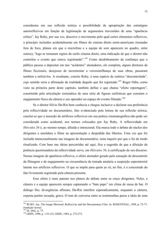 52

considerara em sua reflexão teórica a possibilidade da apropriação das estratégias
autorreflexivas em função da legitimação de argumentos travestidos de uma “aparência
crítica”. Jay Ruby, por sua vez, descreve o movimento pelo qual certos elementos reflexivos,
a princípio incluídos acidentalmente em filmes do cinema direto norte-americano (tomadas
fora de foco, planos em que o microfone e a equipe de som aparecem no quadro, entre
outros), “logo se tornaram signos do estilo cinema direto, uma indicação de que o diretor não
controlou o evento que estava registrando”.142 Como desdobramento da confiança que o
público passou a depositar em tais “acidentes” atestadores, ele completa, alguns diretores de
filmes ficcionais, desejosos de incrementar a verossimilhança de suas obras, passaram
também a utilizá-los. A resultante, conclui Ruby, é uma espécie de estética “descontrolada”,
cujo sentido seria a afirmação da realidade daquilo que foi registrado. 143 Roger Odin, como
visto na primeira parte deste capítulo, também define o que chama “efeito reportagem”,
constituído pela articulação sistemática de uma série de figuras estilísticas que conotam o
engajamento físico da câmera e seu operador no espaço do evento filmado.144
Se o diretor Silvio Da-Rin bem conhecia e chegou inclusive a declarar sua preferência
pela reflexividade no documentário, fato evidenciado pela leitura de sua reflexão teórica,
conclui-se que a inserção de artifícios reflexivos em sua prática cinematográfica não pode ser
considerada como acidental, nos termos colocados por Jay Ruby. A reflexividade em
Hércules 56 é, ao mesmo tempo, diluída e intencional. Ela marca todo o debate do núcleo dos
dirigentes e emoldura o filme na apresentação e despedida dos libertos. Uma vez que foi
incluída intencionalmente nas imagens do documentário, resta inquirir por que o foi de modo
ritualizado. Com base nas ideias percorridas até aqui, fica a sugestão de que a diluição da
potência questionadora da reflexividade serve, em Hércules 56, à certificação de seu discurso.
Nessas imagens de aparência reflexiva, o efeito atestador gerado pela sensação de descontrole
da filmagem e de engajamento na circunstância da tomada anularia a suspeição espectatorial
latente nos artifícios reflexivos. O que se impõe para quem as vê, no fim, é a concretude do
fato livremente registrado pela câmera presente.
Esse efeito é mais patente nos planos do debate entre os cinco dirigentes. Neles, a
câmera e a equipe aparecem sempre capturando o “bate papo” em clima de mesa de bar. O
diálogo flui, divergências afloram, Da-Rin interfere esporadicamente, enquanto a câmera,
exposta porém recuada, grava. O tom de conversa entre as testemunhas passa a ideia de uma
142

RUBY, Jay. The Image Mirrored: Reflexivity and the Documentary Film. In: ROSENTHAL, 1988, p. 72-73.
(tradução nossa).
143
Id., Ibid., p. 73.
144
ODIN, 1990, p. 119-122; ODIN, 1984, p. 272-273.

 