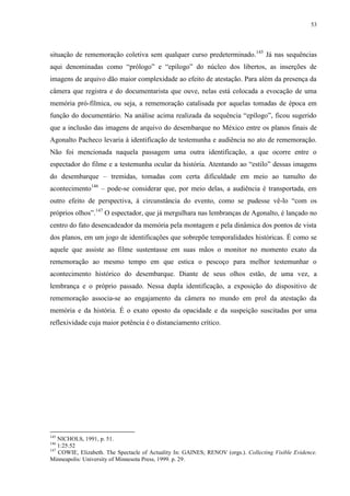 53

situação de rememoração coletiva sem qualquer curso predeterminado.145 Já nas sequências
aqui denominadas como “prólogo” e “epílogo” do núcleo dos libertos, as inserções de
imagens de arquivo dão maior complexidade ao efeito de atestação. Para além da presença da
câmera que registra e do documentarista que ouve, nelas está colocada a evocação de uma
memória pró-fílmica, ou seja, a rememoração catalisada por aquelas tomadas de época em
função do documentário. Na análise acima realizada da sequência “epílogo”, ficou sugerido
que a inclusão das imagens de arquivo do desembarque no México entre os planos finais de
Agonalto Pacheco levaria à identificação de testemunha e audiência no ato de rememoração.
Não foi mencionada naquela passagem uma outra identificação, a que ocorre entre o
espectador do filme e a testemunha ocular da história. Atentando ao “estilo” dessas imagens
do desembarque – tremidas, tomadas com certa dificuldade em meio ao tumulto do
acontecimento146 – pode-se considerar que, por meio delas, a audiência é transportada, em
outro efeito de perspectiva, à circunstância do evento, como se pudesse vê-lo “com os
próprios olhos”.147 O espectador, que já mergulhara nas lembranças de Agonalto, é lançado no
centro do fato desencadeador da memória pela montagem e pela dinâmica dos pontos de vista
dos planos, em um jogo de identificações que sobrepõe temporalidades históricas. É como se
aquele que assiste ao filme sustentasse em suas mãos o monitor no momento exato da
rememoração ao mesmo tempo em que estica o pescoço para melhor testemunhar o
acontecimento histórico do desembarque. Diante de seus olhos estão, de uma vez, a
lembrança e o próprio passado. Nessa dupla identificação, a exposição do dispositivo de
rememoração associa-se ao engajamento da câmera no mundo em prol da atestação da
memória e da história. É o exato oposto da opacidade e da suspeição suscitadas por uma
reflexividade cuja maior potência é o distanciamento crítico.

145

NICHOLS, 1991, p. 51.
1:25:52
147
COWIE, Elizabeth. The Spectacle of Actuality In: GAINES; RENOV (orgs.). Collecting Visible Evidence.
Minneapolis: University of Minnesota Press, 1999. p. 29.
146

 