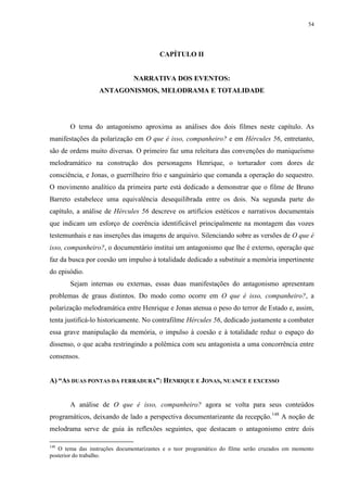 54

CAPÍTULO II

NARRATIVA DOS EVENTOS:
ANTAGONISMOS, MELODRAMA E TOTALIDADE

O tema do antagonismo aproxima as análises dos dois filmes neste capítulo. As
manifestações da polarização em O que é isso, companheiro? e em Hércules 56, entretanto,
são de ordens muito diversas. O primeiro faz uma releitura das convenções do maniqueísmo
melodramático na construção dos personagens Henrique, o torturador com dores de
consciência, e Jonas, o guerrilheiro frio e sanguinário que comanda a operação do sequestro.
O movimento analítico da primeira parte está dedicado a demonstrar que o filme de Bruno
Barreto estabelece uma equivalência desequilibrada entre os dois. Na segunda parte do
capítulo, a análise de Hércules 56 descreve os artifícios estéticos e narrativos documentais
que indicam um esforço de coerência identificável principalmente na montagem das vozes
testemunhais e nas inserções das imagens de arquivo. Silenciando sobre as versões de O que é
isso, companheiro?, o documentário institui um antagonismo que lhe é externo, operação que
faz da busca por coesão um impulso à totalidade dedicado a substituir a memória impertinente
do episódio.
Sejam internas ou externas, essas duas manifestações do antagonismo apresentam
problemas de graus distintos. Do modo como ocorre em O que é isso, companheiro?, a
polarização melodramática entre Henrique e Jonas atenua o peso do terror de Estado e, assim,
tenta justificá-lo historicamente. No contrafilme Hércules 56, dedicado justamente a combater
essa grave manipulação da memória, o impulso à coesão e à totalidade reduz o espaço do
dissenso, o que acaba restringindo a polêmica com seu antagonista a uma concorrência entre
consensos.
A) “AS DUAS PONTAS DA FERRADURA”: HENRIQUE E JONAS, NUANCE E EXCESSO

A análise de O que é isso, companheiro? agora se volta para seus conteúdos
programáticos, deixando de lado a perspectiva documentarizante da recepção. 148 A noção de
melodrama serve de guia às reflexões seguintes, que destacam o antagonismo entre dois
148

O tema das instruções documentarizantes e o teor programático do filme serão cruzados em momento
posterior do trabalho.

 