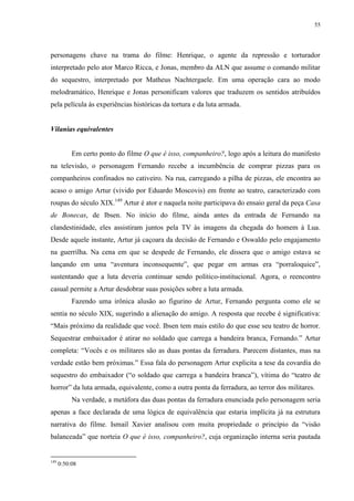 55

personagens chave na trama do filme: Henrique, o agente da repressão e torturador
interpretado pelo ator Marco Ricca, e Jonas, membro da ALN que assume o comando militar
do sequestro, interpretado por Matheus Nachtergaele. Em uma operação cara ao modo
melodramático, Henrique e Jonas personificam valores que traduzem os sentidos atribuídos
pela película às experiências históricas da tortura e da luta armada.

Vilanias equivalentes

Em certo ponto do filme O que é isso, companheiro?, logo após a leitura do manifesto
na televisão, o personagem Fernando recebe a incumbência de comprar pizzas para os
companheiros confinados no cativeiro. Na rua, carregando a pilha de pizzas, ele encontra ao
acaso o amigo Artur (vivido por Eduardo Moscovis) em frente ao teatro, caracterizado com
roupas do século XIX.149 Artur é ator e naquela noite participava do ensaio geral da peça Casa
de Bonecas, de Ibsen. No início do filme, ainda antes da entrada de Fernando na
clandestinidade, eles assistiram juntos pela TV às imagens da chegada do homem à Lua.
Desde aquele instante, Artur já caçoara da decisão de Fernando e Oswaldo pelo engajamento
na guerrilha. Na cena em que se despede de Fernando, ele dissera que o amigo estava se
lançando em uma “aventura inconsequente”, que pegar em armas era “porraloquice”,
sustentando que a luta deveria continuar sendo político-institucional. Agora, o reencontro
casual permite a Artur desdobrar suas posições sobre a luta armada.
Fazendo uma irônica alusão ao figurino de Artur, Fernando pergunta como ele se
sentia no século XIX, sugerindo a alienação do amigo. A resposta que recebe é significativa:
“Mais próximo da realidade que você. Ibsen tem mais estilo do que esse seu teatro de horror.
Sequestrar embaixador é atirar no soldado que carrega a bandeira branca, Fernando.” Artur
completa: “Vocês e os militares são as duas pontas da ferradura. Parecem distantes, mas na
verdade estão bem próximas.” Essa fala do personagem Artur explicita a tese da covardia do
sequestro do embaixador (“o soldado que carrega a bandeira branca”), vítima do “teatro de
horror” da luta armada, equivalente, como a outra ponta da ferradura, ao terror dos militares.
Na verdade, a metáfora das duas pontas da ferradura enunciada pelo personagem seria
apenas a face declarada de uma lógica de equivalência que estaria implícita já na estrutura
narrativa do filme. Ismail Xavier analisou com muita propriedade o princípio da “visão
balanceada” que norteia O que é isso, companheiro?, cuja organização interna seria pautada

149

0:50:08

 