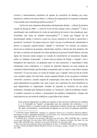 57

revelava o funcionamento sistemático do aparato de extermínio da ditadura; por outro,
denunciava, embora com menor ênfase, a violência das organizações de esquerda, rechaçando
a luta armada como metodologia política aceitável.152
Escrita em uma conjuntura democrática absolutamente distinta – o Brasil da primeira
metade da década de 2000 –, a série de livros de Elio Gaspari sobre a ditadura153 é hoje a
manifestação mais estabelecida da versão da equivalência de tortura e luta armada por aqui.
Camuflada com tintas de trabalho historiográfico,154 a leitura que Gaspari faz da
documentação inédita e exclusiva à qual teve acesso estrutura-se de modo a caracterizar o
período do “escancaro” do regime como um “surto” em que se confrontavam, radicalizados à
direita e à esquerda, respectivamente, “tigrada” e “terroristas”. Os volumes, em conjunto,
descrevem as trajetórias de gestação, radicalização, declínio e derrota dos dois demônios. De
um lado, os monstros da repressão vão sendo gerados já no governo Castello Branco, sem que
algum dos hierarcas tenha coragem ou vontade de exterminá-los no nascedouro. Quando,
enfim, na “ditadura escancarada”, a tortura torna-se política de Estado, a “tigrada”, com o
beneplácito dos superiores, vai ganhando cada vez mais autonomia. A impunidade é então
interpretada como onipotência, e o sistema de repressão degenera em uma máquina de
extermínio indiscriminado cuja ferocidade corresponde cada vez menos a uma efetiva ameaça
“terrorista”. É com esse passo, na versão de Gaspari, que a “tigrada” entra em rota de colisão
com o próprio regime. Do outro lado, sempre segundo Gaspari, já em sua gênese o demônio
“terrorista” cometera o pecado original da expropriação como tática de financiamento das
ações preparatórias da guerrilha. Isso, para o autor, era o prenúncio do mero banditismo no
qual degenerariam as organizações armadas de esquerda no momento de seu maior
isolamento. Assolados pelo fantasma da traição, os “terroristas”, além de assaltantes, tornamse também assassinos ao realizar o justiçamento dos próprios companheiros. Gaspari não
mede palavras em sua tarefa de estabelecer a equivalência das vilanias:
Nesse processo degenerativo as linhas que separam os dois universos acabam por se confundir
[…]. À ferocidade da “tigrada” correspondeu uma fase pistoleira dos terroristas. […] A
disciplina militar e a estrutura celular das organizações armadas fizeram que à desarticulação
das siglas correspondesse a transformação de algumas de suas bases em pequenas quadrilhas.
152

LVOVICH, Daniel; BISQUERT, Jaquelina. La cambiante memoria de la dictadura: Discursos públicos,
movimientos sociales y legitimidad democrática. Los Polvorines: Univ. Nacional de General Sarmiento; Buenos
Aires: Biblioteca Nacional, 2008. p. 34-37. (tradução nossa).
153
GASPARI, Elio. A ditadura envergonhada. São Paulo: Cia. das Letras, 2002; GASPARI, Elio. A ditadura
escancarada. São Paulo: Cia. das Letras, 2002; GASPARI, Elio. A ditadura derrotada. São Paulo: Cia. das
Letras, 2003; GASPARI, Elio. A ditadura encurralada. São Paulo: Cia. das Letras, 2004.
154
Para uma crítica dos problemas teórico-metodológicos da série, cf. NAPOLITANO, Marcos. Historiografia,
memória e história do Regime Militar Brasileiro. Revista de sociologia e política. Curitiba, no. 23, p. 193-196,
nov. 2004.

 