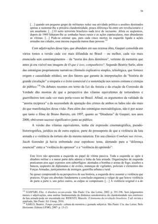 58

[…] quando um pequeno grupo de militantes reduz sua atividade política a assaltos destinados
apenas a sustentar-lhe a precária clandestinidade, pouca diferença há entre um revolucionário e
um assaltante. […] O surto terrorista brasileiro nada teve de incruento. Afora os seqüestros,
depois de 1969 faltaram-lhe as sonhadas bases rurais e as ações espetaculares, mas abundaram
as vítimas. […] Pode-se estimar que, para cada cinco mortos na esquerda ligada a ações
armadas nas cidades, essa mesma esquerda matou duas pessoas.155

Com adjetivações desse tipo, que abundam em sua extensa obra, Gaspari consolida em
vários tomos a versão cada vez mais difundida no Brasil – ou melhor, cada vez mais
enunciada sem constrangimentos – da “teoria dos dois demônios”, vertente da memória que
antes já era visível nas imagens de O que é isso, companheiro?. Segundo Beatriz Sarlo, além
das estratégias propriamente narrativas (fórmula explicativa simples, teleológica, que fornece
origem e causalidade nítidas), um dos fatores que garante às interpretações da “história de
grande circulação” a simpatia e o êxito comercial é a sustentação nos sensos comuns e crenças
do público.156 Os debates recentes em torno da Lei da Anistia e da criação da Comissão da
Verdade dão mostras de que a perspectiva das vilanias equivalentes de torturadores e
guerrilheiros tem cada vez mais porta-vozes no Brasil. Afinal, os argumentos da validade da
“anistia recíproca” e da necessidade de apuração dos crimes de ambos os lados não são mais
do que manifestações dessa visão. Para além das estratégias mercadológicas, não é por acaso
que tanto o filme de Bruno Barreto, em 1997, quanto as “Ditaduras” de Gaspari, nos anos
2000, obtiveram sucesso significativo junto ao público.
A versão das vilanias equivalentes, tenha ela expressão cinematográfica, pseudohistoriográfica, jurídica ou de outra espécie, parte do pressuposto de que a violência da luta
armada e a violência da tortura são da mesma natureza. Em seu clássico Combate nas trevas,
Jacob Gorender já havia enfrentado esse espinhoso tema, alertando para a “diferença
essencial” entre a “violência do opressor” e a “violência do oprimido”:
Este livro não apresenta a esquerda no papel de vítima passiva. Toda a esquerda se opôs à
ditadura militar e a maior parte dela adotou a linha da luta armada. Organizações de esquerda
praticaram atos aqui expostos sem subterfúgios: atentados a bombas e armas de fogo, assaltos a
bancos, seqüestro de diplomatas e de aviões, matanças de vigilantes, policiais e elementos das
Forças Armadas, justiçamentos de inimigos, guerrilha urbana e rural.
Se quiser compreendê-la na perspectiva de sua história, a esquerda deve assumir a violência que
praticou. O que em absoluto fundamenta a conclusão enganosa e vulgar de que houve violência
de parte a parte e, uns pelos outros, as culpas se compensam. […] A violência original é a do

155

GASPARI, Elio. A ditadura escancarada. São Paulo: Cia. das Letras, 2002. p. 391-396. Sem julgamentos
morais e adjetivações, uma análise fundamentada da dinâmica autodestrutiva da clandestinidade nos estertores
da luta armada pode ser encontrada em: RIDENTI, Marcelo. O fantasma da revolução brasileira. 2 ed. revista e
ampliada, São Paulo: Ed. Unesp, 2010.
156
SARLO, Beatriz. Tempo passado: cultura da memória e guinada subjetiva. São Paulo: Cia. das Letras; Belo
Horizonte: Editora UFMG, 2007. p. 13-15.

 
