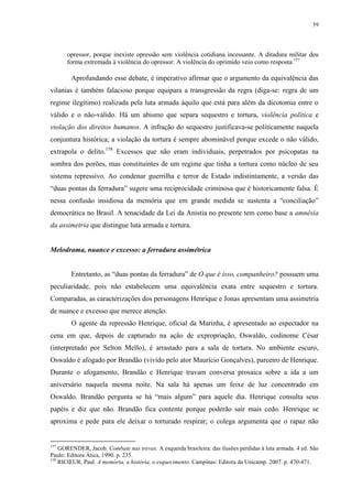 59

opressor, porque inexiste opressão sem violência cotidiana incessante. A ditadura militar deu
forma extremada à violência do opressor. A violência do oprimido veio como resposta.157

Aprofundando esse debate, é imperativo afirmar que o argumento da equivalência das
vilanias é também falacioso porque equipara a transgressão da regra (diga-se: regra de um
regime ilegítimo) realizada pela luta armada àquilo que está para além da dicotomia entre o
válido e o não-válido. Há um abismo que separa sequestro e tortura, violência política e
violação dos direitos humanos. A infração do sequestro justificava-se politicamente naquela
conjuntura histórica; a violação da tortura é sempre abominável porque excede o não válido,
extrapola o delito.158 Excessos que não eram individuais, perpetrados por psicopatas na
sombra dos porões, mas constituintes de um regime que tinha a tortura como núcleo de seu
sistema repressivo. Ao condenar guerrilha e terror de Estado indistintamente, a versão das
“duas pontas da ferradura” sugere uma reciprocidade criminosa que é historicamente falsa. É
nessa confusão insidiosa da memória que em grande medida se sustenta a “conciliação”
democrática no Brasil. A tenacidade da Lei da Anistia no presente tem como base a amnésia
da assimetria que distingue luta armada e tortura.

Melodrama, nuance e excesso: a ferradura assimétrica
Entretanto, as “duas pontas da ferradura” de O que é isso, companheiro? possuem uma
peculiaridade, pois não estabelecem uma equivalência exata entre sequestro e tortura.
Comparadas, as caracterizações dos personagens Henrique e Jonas apresentam uma assimetria
de nuance e excesso que merece atenção.
O agente da repressão Henrique, oficial da Marinha, é apresentado ao espectador na
cena em que, depois de capturado na ação de expropriação, Oswaldo, codinome César
(interpretado por Selton Mello), é arrastado para a sala de tortura. No ambiente escuro,
Oswaldo é afogado por Brandão (vivido pelo ator Maurício Gonçalves), parceiro de Henrique.
Durante o afogamento, Brandão e Henrique travam conversa prosaica sobre a ida a um
aniversário naquela mesma noite. Na sala há apenas um feixe de luz concentrado em
Oswaldo. Brandão pergunta se há “mais algum” para aquele dia. Henrique consulta seus
papéis e diz que não. Brandão fica contente porque poderão sair mais cedo. Henrique se
aproxima e pede para ele deixar o torturado respirar; o colega argumenta que o rapaz não

157

GORENDER, Jacob. Combate nas trevas. A esquerda brasileira: das ilusões perdidas à luta armada. 4 ed. São
Paulo: Editora Ática, 1990. p. 235.
158
RICŒUR, Paul. A memória, a história, o esquecimento. Campinas: Editora da Unicamp. 2007. p. 470-471.

 