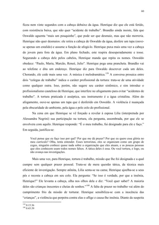 60

ficou nem vinte segundos com a cabeça debaixo da água. Henrique diz que ele está ferido,
com resistência baixa, que não quer “acidente de trabalho”. Brandão ainda insiste, fala que
Oswaldo aguenta “mais um pouquinho”, que pode ser que desmaie, mas que não morreria.
Henrique não quer desmaios: ele retira a cabeça de Oswaldo da água, desfere um tapa (ouvese apenas um estalido) e assume a função de afogá-lo. Henrique puxa mais uma vez a cabeça
do jovem para fora da água. Em plano fechado, este respira desesperadamente e tosse.
Segurando a cabeça dele pelos cabelos, Henrique manda que repita os nomes. Oswaldo
obedece: “Paulo, Maria, Marcão, Reneé, Julio”. Henrique pega uma prancheta. Brandão vai
ao telefone e dita um endereço. Henrique diz para Oswaldo descrever cada um deles.
Chorando, ele cede mais uma vez. A música é melodramática.159 A conversa prosaica entre
dois “colegas de trabalho” indica o caráter profissional da tortura: trata-se de uma atividade
como qualquer outra. Isso, porém, não sugere seu caráter sistêmico, e sim introduz o
profissionalismo cauteloso de Henrique, que interfere no afogamento para evitar “acidentes de
trabalho”. A tortura praticada é asséptica, seu instrumento é a água cristalina. Além do
afogamento, ouve-se apenas um tapa que é desferido em Oswaldo. A violência é nuançada
pela obscuridade do ambiente, pela água e pelo zelo do profissional.
Na cena em que Henrique se vê forçado a revelar à esposa Lilia (interpretada por
Alessandra Negrini) sua participação na tortura, ela pergunta, assombrada, por que ele se
envolvera com aquilo. Henrique responde: “É o meu trabalho, fui designado para ele e faço.”
Em seguida, justifica-se:
Você pensa que eu faço isso por quê? Por que me dá prazer? Por que eu quero essa glória no
meu currículo? Olha, tenta entender. Esses terroristas, eles se organizam como um grupo de
cegos, ninguém conhece quase nada sobre a organização que eles atuam, e as poucas pessoas
que eles conhecem usam todos nomes falsos. A tática deles é essa. Ou você tortura, e logo, ou
não avança nas investigações.

Mais uma vez, para Henrique, tortura é trabalho, missão que lhe foi designada e a qual
cumpre sem qualquer prazer pessoal. Trata-se de mera questão tática, da técnica mais
eficiente de investigação. Sempre atônita, Lilia senta-se na cama; Henrique ajoelha-se a seus
pés e recosta a cabeça em seu colo. Ela pergunta: “Se isso é verdade, por que a insônia,
Henrique?” Ele levanta a cabeça, olha nos olhos dela e diz: “Você quer saber? A maioria
deles são crianças inocentes e cheias de sonhos.”160 A falta de prazer no trabalho vai além do
cumprimento frio da missão de torturar. Henrique sensibiliza-se com a inocência das
“crianças”, a violência que perpetra contra elas o aflige e causa-lhe insônia. Diante da suspeita
159
160

0:15:36
0:43:39

 
