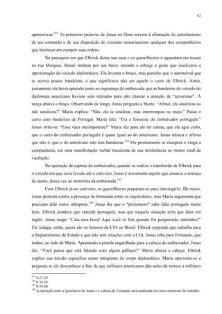 62

apreensivas.163 As primeiras palavras de Jonas no filme servem à afirmação do autoritarismo
de seu comando e de sua disposição de executar sumariamente qualquer dos companheiros
que hesitasse em cumprir suas ordens.
Na passagem em que Elbrick deixa sua casa e os guerrilheiros o aguardam em tocaia
na rua Marques, Reneé titubeia por um breve instante e esboça o gesto que sinalizaria a
aproximação do veículo diplomático. Ela levanta o braço, mas percebe que o automóvel que
se acerca possui bandeiras, o que significava não ser aquele o carro de Elbrick. Antes,
justamente ela havia apurado junto ao segurança da embaixada que as bandeiras do veículo do
diplomata americano haviam sido retiradas para não chamar a atenção de “terroristas”. A
moça abaixa o braço. Observando de longe, Jonas pergunta a Maria: “Afinal, ela sinalizou ou
não sinalizou?” Maria explica: “Não, ela ia sinalizar, mas interrompeu no meio.” Passa o
carro com bandeiras de Portugal. Maria fala: “Era a limusine do embaixador português.”
Jonas irrita-se: “Essa vaca incompetente!” Maria diz para ele ter calma, que ela agiu certo,
que o carro do embaixador português é quase igual ao do americano. Jonas retruca e afirma
que não é, que o do americano não tem bandeiras.164 Ele prontamente se exaspera e xinga a
companheira, em uma manifestação verbal truculenta de sua intolerância ao menor sinal de
vacilação.
Na operação de captura do embaixador, quando se realiza o transbordo de Elbrick para
o veículo em que seria levado até o cativeiro, Jonas é novamente aquele que enuncia a ameaça
de morte, dessa vez ao motorista da embaixada.165
Com Elbrick já no cativeiro, os guerrilheiros preparam-se para interrogá-lo. De início,
Jonas protesta contra a presença de Fernando entre os inquiridores, mas Maria argumenta que
precisam dele como intérprete.166 Jonas diz que o “prisioneiro” sabe falar português muito
bem. Elbrick pondera que entende português, mas que naquela situação teria que falar em
inglês. Jonas reage: “Cala essa boca! Aqui você só fala quando for perguntado, entendeu?”
Ele indaga, então, quem são os homens da CIA no Brasil. Elbrick responde que trabalha para
o Departamento de Estado e que não tem relações com a CIA. Jonas olha para Fernando, que
traduz, ao lado de Maria. Apontando a pistola engatilhada para a cabeça do embaixador, Jonas
diz: “Você pensa que está falando com algum palhaço?” Maria abaixa a cabeça. Elbrick
explica sua missão específica como integrante do corpo diplomático. Maria aproxima-se e
pergunta se ele desconhece o fato de que militares americanos dão aulas de tortura a militares
163

0:27:29
0:33:39
165
0:39:00
166
A oposição entre a ignorância de Jonas e a cultura de Fernando será analisada em outro momento do trabalho.
164

 