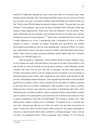 63

brasileiros. O diplomata responde que nunca ouvira nada sobre isso. Fernando traduz. Jonas
mantém a pistola apontada e fala: “Nós estamos perdendo tempo com esse mentiroso. Na hora
que ele provar a dor que os assessores militares estão distribuindo pela América Latina, ele
fala.” Baixa a arma. Elbrick indaga serenamente, sempre em inglês: “Isso quer dizer que serei
torturado?” Jonas pergunta o que foi que ele disse e Fernando traduz. Olha para Toledo, que
meneia a cabeça negativamente. Ainda assim, Jonas não abandona o tom da ameaça: “Não,
senhor embaixador, não será torturado, será executado com um tiro na cabeça caso o governo
brasileiro não aceite as nossas exigências.”167 Nessa cena, a truculência de Jonas no trato com
o polido diplomata traz à tona a desproporção entre a serenidade do cativo e as afoitas
ameaças de tortura e execução não apenas enunciadas pelo guerrilheiro, mas também
incisivamente gesticuladas por meio da arma apontada para a cabeça de Elbrick. Ao sugerir
que o refém poderia “provar a dor que os assessores militares estão distribuindo pela América
Latina”, Jonas assume seu lugar na ponta da ferradura, paralelo àquele onde está o torturador
Henrique. (Ver ANEXO, Figura 19.)
Além de agressivo e impiedoso, o Jonas de Bruno Barreto é desleal. Sentado à mesa,
ele faz a limpeza das armas. Julio aproxima-se, toma lugar ao seu lado e tenta justificar o voto
pela inclusão do nome de Oswaldo na lista dos presos políticos a serem libertados, posição
contrária à de Jonas. Este diz para Julio não se preocupar, mas que votara errado, pois
Oswaldo caíra porque vacilou ao não ter coragem de atirar no policial. Com sua inclusão na
relação dos quinze, Jonas conclui, outros companheiros mais valentes foram deixados de lado
por uma “camaradagem pequeno-burguesa”. Julio argumenta que Oswaldo já estava escolhido
quando deu sua opinião e Jonas o exorta, dizendo que ele não podia ter mudado sua posição
só para ficar bem com os demais companheiros. Julio reconhece o erro e Jonas o conforta,
falando que ele é corajoso e que conta com o seu respeito. A identificação entre Jonas e Julio,
esboçada quando este último acendera o cigarro do primeiro durante a apresentação ao grupo,
agora se explicita. O jovem pergunta o que aconteceria caso os militares não aceitassem trocar
os quinze companheiros. Jonas fala com naturalidade: “Nós matamos o gringo, claro.” Julio
então sussurra, selando a empatia com o comandante: “Eu gostaria de ser o escolhido para
fazer isso.” Jonas diz que sabe que ele o faria sem vacilar, mas que tinha outra pessoa em
mente. O rapaz fica curioso. Ouvem-se passos, Maria atravessa a sala, ambos interrompem a
conversa e a esperam passar. Maria deixa o ambiente e o diálogo prossegue. Jonas revela em
voz baixa: “O companheiro Paulo.” Julio se surpreende. Jonas confirma: “É. Ele é bom de

167

0:53:56

 
