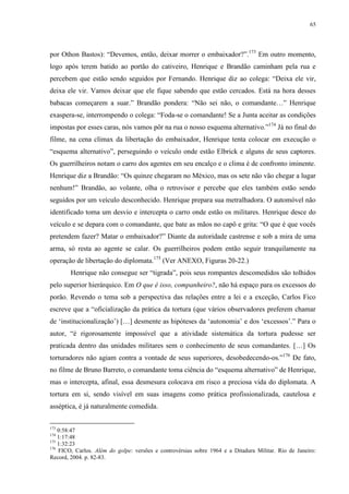 65

por Othon Bastos): “Devemos, então, deixar morrer o embaixador?”.173 Em outro momento,
logo após terem batido ao portão do cativeiro, Henrique e Brandão caminham pela rua e
percebem que estão sendo seguidos por Fernando. Henrique diz ao colega: “Deixa ele vir,
deixa ele vir. Vamos deixar que ele fique sabendo que estão cercados. Está na hora desses
babacas começarem a suar.” Brandão pondera: “Não sei não, o comandante…” Henrique
exaspera-se, interrompendo o colega: “Foda-se o comandante! Se a Junta aceitar as condições
impostas por esses caras, nós vamos pôr na rua o nosso esquema alternativo.”174 Já no final do
filme, na cena clímax da libertação do embaixador, Henrique tenta colocar em execução o
“esquema alternativo”, perseguindo o veículo onde estão Elbrick e alguns de seus captores.
Os guerrilheiros notam o carro dos agentes em seu encalço e o clima é de confronto iminente.
Henrique diz a Brandão: “Os quinze chegaram no México, mas os sete não vão chegar a lugar
nenhum!” Brandão, ao volante, olha o retrovisor e percebe que eles também estão sendo
seguidos por um veículo desconhecido. Henrique prepara sua metralhadora. O automóvel não
identificado toma um desvio e intercepta o carro onde estão os militares. Henrique desce do
veículo e se depara com o comandante, que bate as mãos no capô e grita: “O que é que vocês
pretendem fazer? Matar o embaixador?” Diante da autoridade castrense e sob a mira de uma
arma, só resta ao agente se calar. Os guerrilheiros podem então seguir tranquilamente na
operação de libertação do diplomata.175 (Ver ANEXO, Figuras 20-22.)
Henrique não consegue ser “tigrada”, pois seus rompantes descomedidos são tolhidos
pelo superior hierárquico. Em O que é isso, companheiro?, não há espaço para os excessos do
porão. Revendo o tema sob a perspectiva das relações entre a lei e a exceção, Carlos Fico
escreve que a “oficialização da prática da tortura (que vários observadores preferem chamar
de ‘institucionalização’) […] desmente as hipóteses da ‘autonomia’ e dos ‘excessos’.” Para o
autor, “é rigorosamente impossível que a atividade sistemática da tortura pudesse ser
praticada dentro das unidades militares sem o conhecimento de seus comandantes. […] Os
torturadores não agiam contra a vontade de seus superiores, desobedecendo-os.”176 De fato,
no filme de Bruno Barreto, o comandante toma ciência do “esquema alternativo” de Henrique,
mas o intercepta, afinal, essa desmesura colocava em risco a preciosa vida do diplomata. A
tortura em si, sendo visível em suas imagens como prática profissionalizada, cautelosa e
asséptica, é já naturalmente comedida.
173

0:58:47
1:17:48
175
1:32:23
176
FICO, Carlos. Além do golpe: versões e controvérsias sobre 1964 e a Ditadura Militar. Rio de Janeiro:
Record, 2004. p. 82-83.
174

 