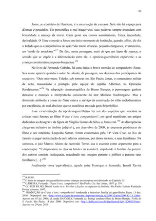 66

Jonas, ao contrário de Henrique, é a encarnação do excesso. Nele não há espaço para
dilemas e pesadelos. Ele personifica o mal inequívoco, suas palavras sempre enunciam com
brutalidade a ameaça da morte. Cada gesto seu conota autoritarismo, frieza, impiedade,
deslealdade. O filme concede a Jonas um único momento de hesitação, quando, aflito, ele diz
a Toledo que os companheiros de ação “são muito crianças, pequeno-burgueses, aventureiros,
um bando de amadores.”177 De fato, nessa passagem, mais do que um lapso de nuance, o
sentido que se impõe é a diferenciação entre ele, o operário-guerrilheiro experiente, e as
crianças aventureiras pequeno-burguesas.178
No livro de Fernando Gabeira, há uma única e breve menção ao companheiro Jonas.
Seu nome aparece quando o autor faz alusão, de passagem, aos destinos dos participantes do
sequestro: “Dois morreram: Toledo, sob torturas em São Paulo; Jonas, o comandante militar
da ação, massacrado a pontapés pela equipe do capitão Albernaz, na Operação
Bandeirantes.”179 Na adaptação cinematográfica de Bruno Barreto, o personagem ganhou
destaque e mereceu a interpretação consistente do ator Matheus Nachtergaele. Mas a
dimensão atribuída a Jonas no filme estava a serviço da construção do vilão melodramático
por excelência, do mal absoluto que se manifesta em cada gesto hiperbólico.
Essa caracterização do operário-guerrilheiro foi um dos aspectos que suscitou as
críticas mais ferozes ao filme O que é isso, companheiro?, em geral manifestas em artigos
dedicados ao desagravo da figura de Virgílio Gomes da Silva, o Jonas real. 180 As divergências
chegaram inclusive ao âmbito judicial e, em dezembro de 2000, as empresas produtoras do
filme e seu roteirista, Leopoldo Serran, foram condenados pela 34ª Vara Cível do Rio de
Janeiro a pagar indenização de mil salários mínimos, por danos morais, a seus familiares. Na
sentença, o juiz Marcos Alcino de Azevedo Torres usa o excesso como argumento para a
condenação: “Extrapolaram os réus os limites do razoável, imputando à história do parente
dos autores conduta inadequada, maculando sua imagem perante o público e perante seus
familiares […].”181
Analisando outra equivalência, aquela entre Henrique e Fernando, Ismail Xavier

177

0:30:10
O tema da imagem dos guerrilheiros como crianças aventureiras será abordado no Capítulo III.
179
GABEIRA, Fernando. O que é isso, companheiro? São Paulo: Cia. das Letras, 1997. p. 139.
180
Cf. REIS FILHO, Daniel Aarão et al. Versões e ficções: o seqüestro da história. São Paulo: Editora Fundação
Perseu Abramo, 1997.
181
PRODUÇÃO de O que é isso, companheiro? condenada a indenizar família do guerrilheiro Jonas. 13 dez.
2000. Disponível em: ‹http://www.tr.rj.gov.br/assessoria_imprensa/noticia_tj/2000/12/nottj2000-12-13_i.htm›.
Acesso em: 07 jul. 2009; cf. ainda ESCÓSSIA, Fernanda da. Justiça condena filme de Bruno Barreto. Folha de
S. Paulo, São Paulo, 14 dez. 2000. Disponível em: ‹http1://folha.uol.com.br/fsp/ilustrad/fq1412200025.htm›.
Acesso em: 29 jun. 2010.
178

 