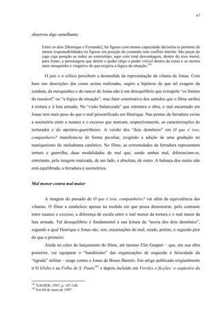 67

observou algo semelhante:
Entre os dois [Henrique e Fernando], há figuras com menos capacidade decisória (e portanto de
menor responsabilidade) ou figuras em posição de comando sem conflito interno. São peças do
jogo cuja posição as reduz ao estereótipo, aqui com total desvantagem, dentro do eixo moral,
para Jonas, a personagem que detém o poder (digo o poder visível dentro da cena) e se mostra
mais mesquinho e vingativo do que exigiria a lógica da situação.182

O juiz e o crítico percebem a desmedida da representação da vilania de Jonas. Com
base nas descrições das cenas acima realizadas, sugiro a hipótese de que tal exagero da
conduta, da mesquinhez e do rancor de Jonas não é um desequilíbrio que extrapola “os limites
do razoável” ou “a lógica da situação”, mas fator constitutivo dos sentidos que o filme atribui
à tortura e à luta armada. Na “visão balanceada” que estrutura a obra, o mal encarnado em
Jonas tem mais peso do que o mal personificado em Henrique. Nas pontas da ferradura existe
a assimetria entre a nuance e o excesso que marcam, respectivamente, as caracterizações do
torturador e do operário-guerrilheiro. A versão dos “dois demônios” em O que é isso,
companheiro? manifesta-se de forma peculiar, exigindo a adição de uma gradação no
maniqueísmo do melodrama canônico. No filme, as extremidades da ferradura representam
tortura e guerrilha, duas modalidades de mal que, sendo ambas mal, diferenciam-se,
entretanto, pela imagem matizada, de um lado, e absoluta, de outro. A balança dos males não
está equilibrada, a ferradura é assimétrica.

Mal menor contra mal maior

A imagem do passado de O que é isso, companheiro? vai além da equivalência das
vilanias. O filme a estabelece apenas na medida em que possa demonstrar, pelo contraste
entre nuance e excesso, a diferença de escala entre o mal menor da tortura e o mal maior da
luta armada. Tal desequilíbrio é fundamental à sua leitura da “teoria dos dois demônios”,
segundo a qual Henrique e Jonas são, sim, encarnações do mal, sendo, porém, o segundo pior
do que o primeiro.
Ainda no calor do lançamento do filme, até mesmo Elio Gaspari – que, em sua obra
posterior, vai equiparar o “banditismo” das organizações de esquerda à ferocidade da
“tigrada” militar – reage contra o Jonas de Bruno Barreto. Em artigo publicado originalmente
n’O Globo e na Folha de S. Paulo183 e depois incluído em Versões e ficções: o seqüestro da

182
183

XAVIER, 1997, p. 147-148.
Em 04 de maio de 1997.

 