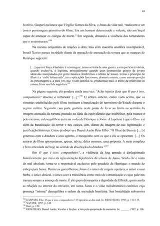 68

história, Gaspari esclarece que Virgílio Gomes da Silva, o Jonas da vida real, “nada tem a ver
com o personagem primitivo do filme. Era um homem determinado e valente, não um boçal
capaz de ameaçar os colegas de morte.” Em seguida, denuncia a violência dos torturadores
que o assassinaram.184
Na mesma conjuntura de reações à obra, mas com maestria analítica incomparável,
Ismail Xavier parece incrédulo diante da operação de atenuação da tortura que as nuances de
Henrique sugerem:
[…] quem o força à barbárie é o inimigo e, como se trata de uma guerra, a via que leva à vitória,
quando exclusiva, é legítima, principalmente quando quer desmantelar grupos de jovens
idealistas manipulados por gente fanática (lembremos o retrato de Jonas). Como o princípio do
filme é a ‘visão balanceada’, tais explicações funcionam, dramaticamente, como auto-exposição
da personagem e, a meu ver, não visam justificá-la, produzindo mais o efeito de relativizar as
coisas, fazer sua fala sugestiva.185

Na página seguinte, ele pondera ainda uma vez: “Acho injusto dizer que O que é isso,
companheiro? absolve o torturador […]”.186 O crítico conclui, como visto acima, que as
simetrias estabelecidas pelo filme instituem a banalização do terrorismo de Estado durante o
regime militar. Seguindo essa pista, gostaria neste ponto de levar ao limite os sentidos da
imagem atenuada da tortura, pautado na ideia da equivalência que estabelece, pela nuance e
pelo excesso, o desequilíbrio entre os males de Henrique e Jonas. A hipótese é que o filme vai
além da banalização do terror e nos coloca, sim, diante da imagem de sua legitimação e
justificação histórica. Como já observara Daniel Aarão Reis Filho: “O filme de Barreto […] é
generoso com a ditadura e seus agentes, e mesquinho com os que a ela se opuseram. […] Os
autores do filme apresentaram, apesar, talvez, deles mesmos, uma proposta. A mais completa
e bem articulada até hoje no sentido da absolvição da ditadura.”187
Em O que é isso, companheiro?, a violência da luta armada é deslegitimada
historicamente por meio da representação hiperbólica da vilania de Jonas. Sendo ele o rosto
do mal absoluto, torna-se o responsável exclusivo pelo pesadelo de Henrique: o mundo de
cabeça para baixo. Dentre os guerrilheiros, Jonas é o único de origem operária, o único a usar
barba, o único desleal, o único a ter a truculência como meio de comunicação e cujas palavras
trazem sempre a ameaça da morte. É ele quem desrespeita a dignidade de Elbrick, quem azeda
as relações no interior do cativeiro, em suma, Jonas é o vilão melodramático canônico cuja
presença “intrusa” desequilibra a ordem da sociedade brasileira. Sua brutalidade subversiva
184

GASPARI, Elio. O que é isso, companheiro?: O operário se deu mal. In: REIS FILHO, 1997, p. 111-115.
XAVIER, 1997, p. 149.
186
Ibid., p. 150.
187
REIS FILHO, Daniel Aarão. Versões e ficções: a luta pela apropriação da memória. In: ______. 1997, p. 106.
185

 