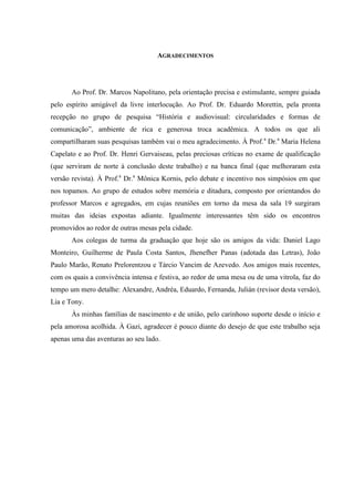 AGRADECIMENTOS

Ao Prof. Dr. Marcos Napolitano, pela orientação precisa e estimulante, sempre guiada
pelo espírito amigável da livre interlocução. Ao Prof. Dr. Eduardo Morettin, pela pronta
recepção no grupo de pesquisa “História e audiovisual: circularidades e formas de
comunicação”, ambiente de rica e generosa troca acadêmica. A todos os que ali
compartilharam suas pesquisas também vai o meu agradecimento. À Prof. a Dr.a Maria Helena
Capelato e ao Prof. Dr. Henri Gervaiseau, pelas preciosas críticas no exame de qualificação
(que serviram de norte à conclusão deste trabalho) e na banca final (que melhoraram esta
versão revista). À Prof.a Dr.a Mônica Kornis, pelo debate e incentivo nos simpósios em que
nos topamos. Ao grupo de estudos sobre memória e ditadura, composto por orientandos do
professor Marcos e agregados, em cujas reuniões em torno da mesa da sala 19 surgiram
muitas das ideias expostas adiante. Igualmente interessantes têm sido os encontros
promovidos ao redor de outras mesas pela cidade.
Aos colegas de turma da graduação que hoje são os amigos da vida: Daniel Lago
Monteiro, Guilherme de Paula Costa Santos, Jhenefher Panas (adotada das Letras), João
Paulo Marão, Renato Prelorentzou e Tárcio Vancim de Azevedo. Aos amigos mais recentes,
com os quais a convivência intensa e festiva, ao redor de uma mesa ou de uma vitrola, faz do
tempo um mero detalhe: Alexandre, Andréa, Eduardo, Fernanda, Julián (revisor desta versão),
Lia e Tony.
Às minhas famílias de nascimento e de união, pelo carinhoso suporte desde o início e
pela amorosa acolhida. À Gazi, agradecer é pouco diante do desejo de que este trabalho seja
apenas uma das aventuras ao seu lado.

 