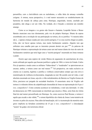 69

personifica, com a clarividência cara ao melodrama, a velha ideia da ameaça vermelha
exógena. A tortura, nessa perspectiva, é o mal menor necessário ao restabelecimento da
harmonia do mundo de cabeça para cima. Henrique, angustiado, insone, assolado por
pesadelos, não chega a ser um vilão. Na verdade, ele é forçado a ministrar um remédio
amargo.
Como se as imagens e os gestos não fossem o bastante, Leopoldo Serran e Bruno
Barreto enunciam essa tese diretamente, pela voz do próprio Henrique. Diante da esposa
assombrada com a revelação de sua participação na tortura, ele se justifica: “A maioria deles
são […] apenas crianças usadas por uma escória perigosa. E se essa escória chegar ao poder,
Lilia, não vai haver apenas tortura, mas muito fuzilamento sumário. Alguém tem que
enfrentar essa canalha para que os inocentes possam dormir em paz.”188 As palavras de
Henrique reiteram a representação da tortura como um mal menor diante do risco do surto de
fuzilamentos sumários que teria lugar caso a “escória perigosa” encarnada em Jonas tomasse
o poder.
Ocorre aqui uma espécie de versão fílmica do argumento do autoritarismo de crise,
muito utilizado por aqueles que buscam justificar o golpe de 1964 e o terror de Estado. Carlos
Fico já apontou o modo como os militares “linhas-duras” e “moderados” se aproximavam ao
encarar, ambos, a tortura como um mal menor.189 Tal perspectiva, em nada exclusiva ao
cinema ou à caserna, legitima e justifica a violência conservadora sempre que esta sirva à
neutralização da violência revolucionária, imaginada ou real. De acordo com tal visão, o mal
absoluto encarnado em Jonas, seja ele o vilão melodramático de Barreto ou Virgílio Gomes da
Silva, precisava ser purgado da sociedade brasileira. O assassinato atroz de Virgílio sob
tortura é o referente último da culpabilização desmedida de Jonas na representação de O que é
isso, companheiro?. Como costuma acontecer no melodrama, o mal saiu derrotado. A volta
da democracia em 1989, mencionada no intertítulo que encerra o filme, seria fruto da vitória
final do mal menor personificado em Henrique. Se, como escreveu Paul Ricœur, a tortura é
aquilo que excede o não válido,190 o retrato hiperbólico da vilania de Jonas é uma tentativa de
inverter os polos do excesso. Para além da banalização, tal é a reconstrução da memória mais
grave implícita na ferradura assimétrica de O que é isso, companheiro?: a desculpação
“neutra” do golpe e do terrorismo oficial.

188

0:43:39
FICO, 2004, p. 83.
190
RICŒUR, 2007, p. 470-471.
189

 