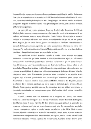 72

justaposição das vozes constrói uma tensão progressiva entre mobilização social e fechamento
do regime, repassando os eventos canônicos de 1968 que culminam na radicalização de lado a
lado, cujos marcos são a promulgação do AI-5 e a opção pela luta armada. Diante do impasse,
o sequestro desponta na narrativa como ação apta a romper a censura, cada vez mais acirrada,
e libertar presos políticos.
A partir daí, os eventos relatados decorrem da efetivação da captura de Elbrick.
Vladimir Palmeira conta o momento em que recebe, na prisão, a notícia do sequestro e de sua
inclusão na lista dos presos a serem libertados. Flávio Tavares dá sequência ao tema da
chegada da informação na cadeia e da tomada de conhecimento de que era um dos quinze.
Maria Augusta, por seu turno, diz que, quando foi conduzida ao aeroporto, ainda não sabia da
ação; ela declara, emocionada, a gratidão que sentiu quando tomou ciência de que estava entre
os quinze. No núcleo dos dirigentes, Franklin Martins relata questões em torno da redação do
manifesto e da escolha dos nomes a serem arrolados na lista.
No núcleo dos libertos, Vladimir Palmeira e Flávio Tavares relatam, em planos
sucessivos, a ocasião em que foram retirados de suas respectivas celas. Agora, é a vez de José
Dirceu narrar o momento em que recebeu a notícia do sequestro e de que seu nome estava na
lista. Ele conta que Luís Travassos não queria sair da prisão, tendo sido forçado a fazê-lo sob
coronhadas. Mantendo a temática, José Ibrahin explica o raciocínio que, à época, fez com que
refutasse a possibilidade de não aceitar a liberdade em troca do diplomata. Ricardo Vilas faz
menção ao modo como ficou sabendo que estava no rol dos quinze e, em seguida, Maria
Augusta nega os boatos, que diz terem sido veiculados pela imprensa à época, de que ela e
Vilas teriam se recusado a sair da cadeia. Franklin Martins, no núcleo dos dirigentes, discute
as chances de os militares aceitarem ou não a troca do diplomata pelos presos políticos.
Cláudio Torres relata o episódio em que foi perguntado por um militar, sob tortura, se
executaria o embaixador; ele conta que sua resposta foi afirmativa, afinal, ironiza, ele também
cumpria ordens.
Ricardo Zarattini narra seu transporte até o aeroporto do Galeão; José Ibrahin
menciona a tensão no embarque; Flávio Tavares reconstitui o instante da tomada da fotografia
dos libertos diante do avião Hércules 56. Este último prossegue relatando a apreensão que
cercava o embarque, motivada, ele o saberia depois, pela ação dos paraquedistas revoltados
contra a concessão do regime às exigências dos guerrilheiros e dos EUA. Maria Augusta
refere-se ao clima de desconforto no interior da aeronave e alude, ainda, à escala no Recife,
onde embarcou Gregório Bezerra. Imediatamente em seguida, Flávio Tavares descreve com
minúcias a entrada no avião do, segundo ele, altivo Bezerra, fazendo a mimese de seus gestos

 