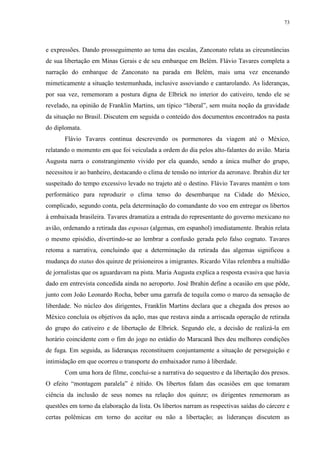 73

e expressões. Dando prosseguimento ao tema das escalas, Zanconato relata as circunstâncias
de sua libertação em Minas Gerais e de seu embarque em Belém. Flávio Tavares completa a
narração do embarque de Zanconato na parada em Belém, mais uma vez encenando
mimeticamente a situação testemunhada, inclusive assoviando e cantarolando. As lideranças,
por sua vez, rememoram a postura digna de Elbrick no interior do cativeiro, tendo ele se
revelado, na opinião de Franklin Martins, um típico “liberal”, sem muita noção da gravidade
da situação no Brasil. Discutem em seguida o conteúdo dos documentos encontrados na pasta
do diplomata.
Flávio Tavares continua descrevendo os pormenores da viagem até o México,
relatando o momento em que foi veiculada a ordem do dia pelos alto-falantes do avião. Maria
Augusta narra o constrangimento vivido por ela quando, sendo a única mulher do grupo,
necessitou ir ao banheiro, destacando o clima de tensão no interior da aeronave. Ibrahin diz ter
suspeitado do tempo excessivo levado no trajeto até o destino. Flávio Tavares mantém o tom
performático para reproduzir o clima tenso do desembarque na Cidade do México,
complicado, segundo conta, pela determinação do comandante do voo em entregar os libertos
à embaixada brasileira. Tavares dramatiza a entrada do representante do governo mexicano no
avião, ordenando a retirada das esposas (algemas, em espanhol) imediatamente. Ibrahin relata
o mesmo episódio, divertindo-se ao lembrar a confusão gerada pelo falso cognato. Tavares
retoma a narrativa, concluindo que a determinação da retirada das algemas significou a
mudança do status dos quinze de prisioneiros a imigrantes. Ricardo Vilas relembra a multidão
de jornalistas que os aguardavam na pista. Maria Augusta explica a resposta evasiva que havia
dado em entrevista concedida ainda no aeroporto. José Ibrahin define a ocasião em que pôde,
junto com João Leonardo Rocha, beber uma garrafa de tequila como o marco da sensação de
liberdade. No núcleo dos dirigentes, Franklin Martins declara que a chegada dos presos ao
México concluía os objetivos da ação, mas que restava ainda a arriscada operação de retirada
do grupo do cativeiro e de libertação de Elbrick. Segundo ele, a decisão de realizá-la em
horário coincidente com o fim do jogo no estádio do Maracanã lhes deu melhores condições
de fuga. Em seguida, as lideranças reconstituem conjuntamente a situação de perseguição e
intimidação em que ocorreu o transporte do embaixador rumo à liberdade.
Com uma hora de filme, conclui-se a narrativa do sequestro e da libertação dos presos.
O efeito “montagem paralela” é nítido. Os libertos falam das ocasiões em que tomaram
ciência da inclusão de seus nomes na relação dos quinze; os dirigentes rememoram as
questões em torno da elaboração da lista. Os libertos narram as respectivas saídas do cárcere e
certas polêmicas em torno do aceitar ou não a libertação; as lideranças discutem as

 