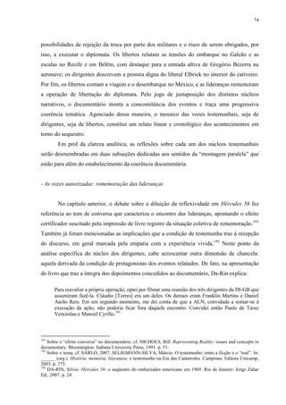 74

possibilidades de rejeição da troca por parte dos militares e o risco de serem obrigados, por
isso, a executar o diplomata. Os libertos relatam as tensões do embarque no Galeão e as
escalas no Recife e em Belém, com destaque para a entrada altiva de Gregório Bezerra na
aeronave; os dirigentes descrevem a postura digna do liberal Elbrick no interior do cativeiro.
Por fim, os libertos contam a viagem e o desembarque no México, e as lideranças rememoram
a operação de libertação do diplomata. Pelo jogo de justaposição dos distintos núcleos
narrativos, o documentário monta a concomitância dos eventos e traça uma progressiva
coerência temática. Agenciado dessa maneira, o mosaico das vozes testemunhais, seja de
dirigentes, seja de libertos, constitui um relato linear e cronológico dos acontecimentos em
torno do sequestro.
Em prol da clareza analítica, as reflexões sobre cada um dos núcleos testemunhais
serão desmembradas em duas subseções dedicadas aos sentidos da “montagem paralela” que
estão para além do estabelecimento da coerência documentária.

- As vozes autorizadas: rememoração das lideranças

No capítulo anterior, o debate sobre a diluição da reflexividade em Hércules 56 fez
referência ao tom de conversa que caracteriza o encontro das lideranças, apontando o efeito
certificador suscitado pela impressão de livre registro da situação coletiva de rememoração. 191
Também já foram mencionadas as implicações que a condição de testemunha traz à recepção
do discurso, em geral marcada pela empatia com a experiência vivida.192 Neste ponto da
análise específica do núcleo dos dirigentes, cabe acrescentar outra dimensão de chancela:
aquela derivada da condição de protagonistas dos eventos relatados. De fato, na apresentação
do livro que traz a íntegra dos depoimentos concedidos ao documentário, Da-Rin explica:
Para reavaliar a própria operação, optei por filmar uma reunião dos três dirigentes da DI-GB que
assumiram fazê-la. Cláudio [Torres] era um deles. Os demais eram Franklin Martins e Daniel
Aarão Reis. Em um segundo momento, me dei conta de que a ALN, convidada a somar-se à
execução da ação, não poderia ficar fora daquele encontro. Convidei então Paulo de Tarso
Venceslau e Manoel Cyrillo.193

191

Sobre o “efeito conversa” no documentário, cf. NICHOLS, Bill. Representing Reality: issues and concepts in
documentary. Bloomington: Indiana University Press, 1991. p. 51.
192
Sobre o tema, cf. SARLO, 2007; SELIGMANN-SILVA, Márcio. O testemunho: entre a ficção e o “real”. In:
______ (org.). História, memória, literatura: o testemunho na Era das Catástrofes. Campinas: Editora Unicamp,
2003. p. 375.
193
DA-RIN, Silvio. Hércules 56: o seqüestro do embaixador americano em 1969. Rio de Janeiro: Jorge Zahar
Ed., 2007. p. 24.

 