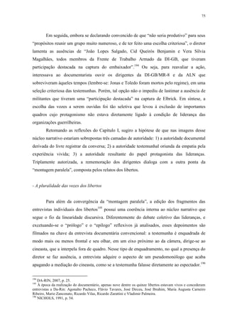 75

Em seguida, embora se declarando convencido de que “não seria produtivo” para seus
“propósitos reunir um grupo muito numeroso, e de ter feito uma escolha criteriosa”, o diretor
lamenta as ausências de “João Lopes Salgado, Cid Queirós Benjamin e Vera Sílvia
Magalhães, todos membros da Frente de Trabalho Armado da DI-GB, que tiveram
participação destacada na captura do embaixador”.194 Ou seja, para reavaliar a ação,
interessava ao documentarista ouvir os dirigentes da DI-GB/MR-8 e da ALN que
sobreviveram àqueles tempos (lembre-se: Jonas e Toledo foram mortos pelo regime), em uma
seleção criteriosa das testemunhas. Porém, tal opção não o impediu de lastimar a ausência de
militantes que tiveram uma “participação destacada” na captura de Elbrick. Em síntese, a
escolha das vozes a serem ouvidas foi tão seletiva que levou à exclusão de importantes
quadros cujo protagonismo não estava diretamente ligado à condição de liderança das
organizações guerrilheiras.
Retomando as reflexões do Capítulo I, sugiro a hipótese de que nas imagens desse
núcleo narrativo estariam sobrepostas três camadas de autoridade: 1) a autoridade documental
derivada do livre registrar da conversa; 2) a autoridade testemunhal oriunda da empatia pela
experiência vivida; 3) a autoridade resultante do papel protagonista das lideranças.
Triplamente autorizada, a rememoração dos dirigentes dialoga com a outra ponta da
“montagem paralela”, composta pelos relatos dos libertos.

- A pluralidade das vozes dos libertos
Para além da convergência da “montagem paralela”, a edição dos fragmentos das
entrevistas individuais dos libertos195 possui uma coerência interna ao núcleo narrativo que
segue o fio da linearidade discursiva. Diferentemente do debate coletivo das lideranças, e
excetuando-se o “prólogo” e o “epílogo” reflexivos já analisados, esses depoimentos são
filmados na chave da entrevista documentária convencional: a testemunha é enquadrada de
modo mais ou menos frontal e seu olhar, em um eixo próximo ao da câmera, dirige-se ao
cineasta, que a interpela fora de quadro. Nesse tipo de enquadramento, no qual a presença do
diretor se faz ausência, a entrevista adquire o aspecto de um pseudomonólogo que acaba
apagando a mediação do cineasta, como se a testemunha falasse diretamente ao espectador.196
194

DA-RIN, 2007, p. 25.
À época da realização do documentário, apenas nove dentre os quinze libertos estavam vivos e concederam
entrevistas a Da-Rin: Agonalto Pacheco, Flávio Tavares, José Dirceu, José Ibrahim, Maria Augusta Carneiro
Ribeiro, Mario Zanconato, Ricardo Vilas, Ricardo Zarattini e Vladimir Palmeira.
196
NICHOLS, 1991, p. 54.
195

 