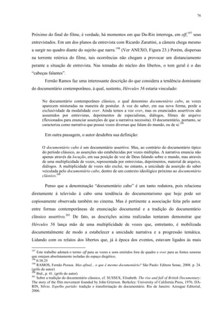 76

Próximo do final do filme, é verdade, há momentos em que Da-Rin interroga, em off,197 seus
entrevistados. Em um dos planos da entrevista com Ricardo Zarattini, a câmera chega mesmo
a surgir no quadro diante do sujeito que narra.198 (Ver ANEXO, Figura 23.) Porém, dispersas
na torrente retórica do filme, tais ocorrências não chegam a provocar um distanciamento
perante a situação de entrevista. Nas tomadas do núcleo dos libertos, o tom geral é o das
“cabeças falantes”.
Fernão Ramos faz uma interessante descrição do que considera a tendência dominante
do documentário contemporâneo, à qual, sustento, Hércules 56 estaria vinculado:
No documentário contemporâneo clássico, o qual denomino documentário cabo, as vozes
aparecem misturadas na maneira de postular. A voz do saber, em sua nova forma, perde a
exclusividade da modalidade over. Ainda temos a voz over, mas os enunciados assertivos são
assumidos por entrevistas, depoimentos de especialistas, diálogos, filmes de arquivo
(flexionados para enunciar asserções de que a narrativa necessita). O documentário, portanto, se
caracteriza como narrativa que possui vozes diversas que falam do mundo, ou de si.199

Em outra passagem, o autor desdobra sua definição:
O documentário cabo é um documentário assertivo. Mas, ao contrário do documentário típico
do período clássico, as asserções são estabelecidas por vozes múltiplas. A narrativa enuncia não
apenas através da locução, em sua posição de voz de Deus falando sobre o mundo, mas através
de uma multiplicidade de vozes, representada por entrevistas, depoimentos, material de arquivo,
diálogos. A multiplicidade de vozes não exclui, no entanto, a unicidade da asserção do saber
veiculada pelo documentário cabo, dentro de um contexto ideológico próximo ao documentário
clássico.200

Penso que a denominação “documentário cabo” é um tanto redutora, pois relaciona
diretamente à televisão à cabo uma tendência do documentarismo que hoje pode ser
copiosamente observada também no cinema. Mas é pertinente a associação feita pelo autor
entre formas contemporâneas de enunciação documental e a tradição do documentário
clássico assertivo.201 De fato, as descrições acima realizadas tentaram demonstrar que
Hércules 56 lança mão de uma multiplicidade de vozes que, entretanto, é mobilizada
documentalmente de modo a estabelecer a unicidade narrativa e a progressão temática.
Lidando com os relatos dos libertos que, já à época dos eventos, estavam ligados às mais
197

Este trabalho adotará o termo off para as vozes e sons emitidos fora de quadro e over para as fontes sonoras
que estejam absolutamente isoladas do espaço diegético.
198
0:38:25
199
RAMOS, Fernão Pessoa. Mas afinal... o que é mesmo documentário? São Paulo: Editora Senac, 2008. p. 24.
(grifo do autor)
200
Ibid., p. 41. (grifo do autor)
201
Sobre a tradição do documentário clássico, cf. SUSSEX, Elisabeth. The rise and fall of British Documentary:
The story of the film movement founded by John Grierson. Berkeley: University of California Press, 1976; DARIN, Silvio. Espelho partido: tradição e transformação do documentário. Rio de Janeiro: Azougue Editorial,
2006.

 