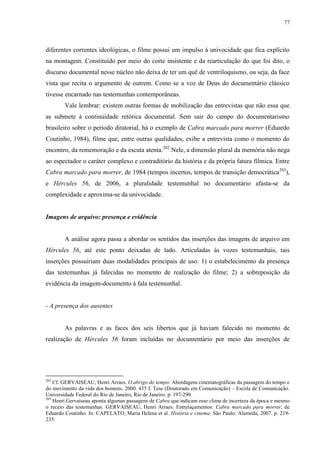 77

diferentes correntes ideológicas, o filme possui um impulso à univocidade que fica explícito
na montagem. Constituído por meio do corte insistente e da rearticulação do que foi dito, o
discurso documental nesse núcleo não deixa de ter um quê de ventriloquismo, ou seja, da face
vista que recita o argumento de outrem. Como se a voz de Deus do documentário clássico
tivesse encarnado nas testemunhas contemporâneas.
Vale lembrar: existem outras formas de mobilização das entrevistas que não essa que
as submete à continuidade retórica documental. Sem sair do campo do documentarismo
brasileiro sobre o período ditatorial, há o exemplo de Cabra marcado para morrer (Eduardo
Coutinho, 1984), filme que, entre outras qualidades, exibe a entrevista como o momento do
encontro, da rememoração e da escuta atenta.202 Nele, a dimensão plural da memória não nega
ao espectador o caráter complexo e contraditório da história e da própria fatura fílmica. Entre
Cabra marcado para morrer, de 1984 (tempos incertos, tempos de transição democrática203),
e Hércules 56, de 2006, a pluralidade testemunhal no documentário afasta-se da
complexidade e aproxima-se da univocidade.

Imagens de arquivo: presença e evidência

A análise agora passa a abordar os sentidos das inserções das imagens de arquivo em
Hércules 56, até este ponto deixadas de lado. Articuladas às vozes testemunhais, tais
inserções possuiriam duas modalidades principais de uso: 1) o estabelecimento da presença
das testemunhas já falecidas no momento de realização do filme; 2) a sobreposição da
evidência da imagem-documento à fala testemunhal.

- A presença dos ausentes

As palavras e as faces dos seis libertos que já haviam falecido no momento de
realização de Hércules 56 foram incluídas no documentário por meio das inserções de

202

Cf. GERVAISEAU, Henri Arraes. O abrigo do tempo: Abordagens cinematográficas da passagem do tempo e
do movimento da vida dos homens. 2000. 435 f. Tese (Doutorado em Comunicação) – Escola de Comunicação.
Universidade Federal do Rio de Janeiro, Rio de Janeiro. p. 197-290.
203
Henri Gervaiseau aponta algumas passagens de Cabra que indicam esse clima de incerteza da época e mesmo
o receio das testemunhas. GERVAISEAU, Henri Arraes. Entrelaçamentos: Cabra marcado para morrer, de
Eduardo Coutinho. In: CAPELATO, Maria Helena et al. História e cinema. São Paulo: Alameda, 2007. p. 219235.

 