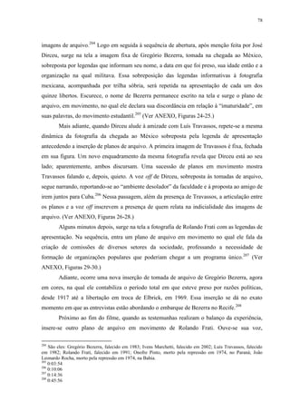 78

imagens de arquivo.204 Logo em seguida à sequência de abertura, após menção feita por José
Dirceu, surge na tela a imagem fixa de Gregório Bezerra, tomada na chegada ao México,
sobreposta por legendas que informam seu nome, a data em que foi preso, sua idade então e a
organização na qual militava. Essa sobreposição das legendas informativas à fotografia
mexicana, acompanhada por trilha sóbria, será repetida na apresentação de cada um dos
quinze libertos. Escurece, o nome de Bezerra permanece escrito na tela e surge o plano de
arquivo, em movimento, no qual ele declara sua discordância em relação à “imaturidade”, em
suas palavras, do movimento estudantil.205 (Ver ANEXO, Figuras 24-25.)
Mais adiante, quando Dirceu alude à amizade com Luís Travassos, repete-se a mesma
dinâmica da fotografia da chegada ao México sobreposta pela legenda de apresentação
antecedendo a inserção de planos de arquivo. A primeira imagem de Travassos é fixa, fechada
em sua figura. Um novo enquadramento da mesma fotografia revela que Dirceu está ao seu
lado; aparentemente, ambos discursam. Uma sucessão de planos em movimento mostra
Travassos falando e, depois, quieto. A voz off de Dirceu, sobreposta às tomadas de arquivo,
segue narrando, reportando-se ao “ambiente desolador” da faculdade e à proposta ao amigo de
irem juntos para Cuba.206 Nessa passagem, além da presença de Travassos, a articulação entre
os planos e a voz off inscrevem a presença de quem relata na indicialidade das imagens de
arquivo. (Ver ANEXO, Figuras 26-28.)
Alguns minutos depois, surge na tela a fotografia de Rolando Frati com as legendas de
apresentação. Na sequência, entra um plano de arquivo em movimento no qual ele fala da
criação de comissões de diversos setores da sociedade, professando a necessidade de
formação de organizações populares que poderiam chegar a um programa único.207 (Ver
ANEXO, Figuras 29-30.)
Adiante, ocorre uma nova inserção de tomada de arquivo de Gregório Bezerra, agora
em cores, na qual ele contabiliza o período total em que esteve preso por razões políticas,
desde 1917 até a libertação em troca de Elbrick, em 1969. Essa inserção se dá no exato
momento em que as entrevistas estão abordando o embarque de Bezerra no Recife.208
Próximo ao fim do filme, quando as testemunhas realizam o balanço da experiência,
insere-se outro plano de arquivo em movimento de Rolando Frati. Ouve-se sua voz,
204

São eles: Gregório Bezerra, falecido em 1983; Ivens Marchetti, falecido em 2002; Luís Travassos, falecido
em 1982; Rolando Frati, falecido em 1991; Onofre Pinto, morto pela repressão em 1974, no Paraná; João
Leonardo Rocha, morto pela repressão em 1974, na Bahia.
205
0:03:54
206
0:10:06
207
0:14:36
208
0:45:56

 