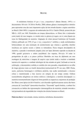 RESUMO

O melodrama histórico O que é isso, companheiro? (Bruno Barreto, 1997) e o
documentário Hércules 56 (Silvio Da-Rin, 2006) adotam gêneros cinematográficos distintos
para representar uma das mais importantes ações da luta armada durante o regime autoritário
no Brasil (1964-1985): o sequestro do embaixador dos EUA, Charles Elbrick, promovido por
MR-8 e ALN em 1969. Produzidos em tempos democráticos, os filmes têm o testemunho
como matriz de suas imagens, e a tensão entre os gêneros já sugere, em si, uma disputa em
torno da fidedignidade da memória. Adaptação do relato pessoal homônimo de Fernando
Gabeira publicado em 1979, O que é isso, companheiro? mobiliza o modo melodramático
hollywoodiano em uma encenação do acontecimento que vilaniza a guerrilha, distribui
inocências aos sujeitos sociais e redime os torturadores. Nessa imagem desculpadora da
memória, o passado é moralmente julgado como um lapso aberrante superado na década de
1990, quando governava a ordem (neo)liberal. Em resposta, Hércules 56 reúne os
protagonistas da ação e os presos políticos libertados em troca do diplomata em uma
montagem de entrevistas e imagens de arquivo cuja coesão tende a instituir a totalidade
narrativa do sequestro e a unidade teleológica da luta armada em geral. Inclinado ao tom da
celebração, o documentário realinha os sentidos dos atos passados, enquadrando-os na trilha
do longo percurso rumo ao triunfo democrático-institucional do PT nos anos 2000. Presta,
assim, justíssima homenagem à militância pretérita, mas acaba neutralizando o dissenso
crítico e transformando a luta incisiva em relíquia de um tempo extinto. Embora
essencialmente antagônicas em termos estéticos e ideológicos, a memória desculpação e a
memória monumentalizante elegem de forma paralela as respectivas conjunturas de produção
dos filmes como ápices do devir histórico, sem discordar significativamente acerca das bases
concretas da “conciliação” democrática brasileira. “Encerrada” aquela história, o embate fica
circunscrito ao âmbito das representações cinematográficas da memória, restando intocada a
real permanência da impunidade das violações dos direitos humanos no Brasil.

Palavras-chave: Luta armada, cinema, memória, melodrama, documentário.

 