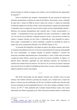 79

dessincronizada em relação às imagens, que constata o erro do militarismo das organizações
de esquerda.209
Entre os intertítulos que rematam o documentário, há uma sucessão de cartelas que
informam sumariamente os destinos de cada um dos libertos. Nesse ponto, ocorre a repetição
do jogo entre o retrato em P&B do jovem à época dos eventos e a figura da testemunha
envelhecida captada em cores para o filme, recurso que pontuara a sequência de apresentação.
A alternância entre as imagens do rosto do mesmo sujeito em duas temporalidades distintas –
diferença esta marcada principalmente pelo contraste entre o retrato monocromático e o
colorido – é acompanhada de textos que registram seu nome, sua profissão e a cidade onde
vive. No caso dos seis já falecidos, a legenda comunica o local e o ano da morte; na fusão dos
retratos, a imagem colorida, por não existir, é substituída por outra fotografia de arquivo.
Desse modo, o documentário se encerra reiterando a sugestão da unicidade do sujeito no
tempo, bem como a presença dos falecidos. (Ver ANEXO, Figuras 31-34.)
As inserções das fotografias e dos planos de arquivo dos libertos ausentes, pela morte,
no momento de produção de Hércules 56 servem ao preenchimento das lacunas da pluralidade
das vozes testemunhais. As imagens tomadas no passado completam o mosaico das
entrevistas concedidas especialmente para o documentário e, assim, o filme reúne novamente
o grupo dos quinze libertos, mesmo que seis deles já tivessem sucumbido. As figuras e as
palavras desses indivíduos, registradas nos mais diferentes contextos, são encaixadas na
coerência da evolução linear da narrativa. Em Hércules 56, tal recurso ao arquivo representa
mais uma das faces do impulso à totalidade que busca fazer com que o relato cinematográfico
daquela experiência coletiva seja integral.
***
Não foram mencionadas até aqui algumas inserções que considero serem de outra
natureza. Elas também instituem a presença dos ausentes, mas a relação entre a origem dos
planos e a forma como são mobilizados em Hércules 56 indicam sentidos que estão para além
da mera construção de uma integralidade discursiva. Tais são as imagens creditadas a Brasile
Tortura, de 1971,210 filme produzido pelo Comitato Europa-América Latina. Elas trazem
depoimentos dos libertos registrados já em 1969, muito provavelmente durante a estada destes

209

1:20:44
Datação atribuída pelo banco de dados do British Film Institute
‹http://ftvdb.bfi.org.uk/sift/title/154703›. Acesso em: 27 ago. 2011.
210

(BFI).

Disponível

em:

 
