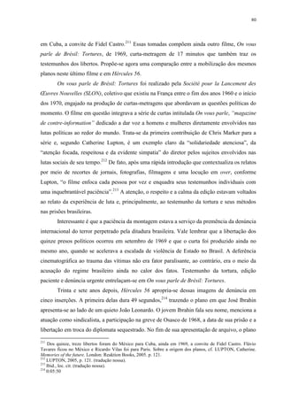 80

em Cuba, a convite de Fidel Castro.211 Essas tomadas compõem ainda outro filme, On vous
parle de Brésil: Tortures, de 1969, curta-metragem de 17 minutos que também traz os
testemunhos dos libertos. Propõe-se agora uma comparação entre a mobilização dos mesmos
planos neste último filme e em Hércules 56.
On vous parle de Brésil: Tortures foi realizado pela Société pour la Lancement des
Œuvres Nouvelles (SLON), coletivo que existiu na França entre o fim dos anos 1960 e o início
dos 1970, engajado na produção de curtas-metragens que abordavam as questões políticas do
momento. O filme em questão integrava a série de curtas intitulada On vous parle, “magazine
de contre-information” dedicado a dar voz a homens e mulheres diretamente envolvidos nas
lutas políticas ao redor do mundo. Trata-se da primeira contribuição de Chris Marker para a
série e, segundo Catherine Lupton, é um exemplo claro da “solidariedade atenciosa”, da
“atenção focada, respeitosa e da evidente simpatia” do diretor pelos sujeitos envolvidos nas
lutas sociais de seu tempo.212 De fato, após uma rápida introdução que contextualiza os relatos
por meio de recortes de jornais, fotografias, filmagens e uma locução em over, conforme
Lupton, “o filme enfoca cada pessoa por vez e enquadra seus testemunhos individuais com
uma inquebrantável paciência”.213 A atenção, o respeito e a calma da edição estavam voltados
ao relato da experiência de luta e, principalmente, ao testemunho da tortura e seus métodos
nas prisões brasileiras.
Interessante é que a paciência da montagem estava a serviço da premência da denúncia
internacional do terror perpetrado pela ditadura brasileira. Vale lembrar que a libertação dos
quinze presos políticos ocorreu em setembro de 1969 e que o curta foi produzido ainda no
mesmo ano, quando se acelerava a escalada de violência de Estado no Brasil. A deferência
cinematográfica ao trauma das vítimas não era fator paralisante, ao contrário, era o meio da
acusação do regime brasileiro ainda no calor dos fatos. Testemunho da tortura, edição
paciente e denúncia urgente entrelaçam-se em On vous parle de Brésil: Tortures.
Trinta e sete anos depois, Hércules 56 apropria-se dessas imagens de denúncia em
cinco inserções. A primeira delas dura 49 segundos,214 trazendo o plano em que José Ibrahin
apresenta-se ao lado de um quieto João Leonardo. O jovem Ibrahin fala seu nome, menciona a
atuação como sindicalista, a participação na greve de Osasco de 1968, a data de sua prisão e a
libertação em troca do diplomata sequestrado. No fim de sua apresentação de arquivo, o plano
211

Dos quinze, treze libertos foram do México para Cuba, ainda em 1969, a convite de Fidel Castro. Flávio
Tavares ficou no México e Ricardo Vilas foi para Paris. Sobre a origem dos planos, cf. LUPTON, Catherine.
Memories of the future. London: Reaktion Books, 2005. p. 121.
212
LUPTON, 2005, p. 121. (tradução nossa).
213
Ibid., loc. cit. (tradução nossa).
214
0:05:50

 