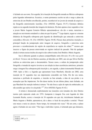 81

é fechado em seu rosto. Em seguida, há a inserção da fotografia tomada no México sobreposta
pelas legendas informativas. Escurece, o nome permanece escrito na tela e surge o plano da
entrevista de um Ibrahin envelhecido, porém, reconhecível no jovem da tomada de arquivo e
da fotografia anteriormente inseridas. (Ver ANEXO, Figuras 35-37.) Estrutura idêntica
repete-se na segunda inserção das imagens de denúncia. Ela dura apenas cinco segundos e traz
a jovem Maria Augusta Carneiro Ribeiro apresentando-se: ela diz o nome, menciona a
atuação no movimento estudantil e a data em que foi presa.215 Logo depois, segue-se a mesma
dinâmica da fotografia sobreposta pela legenda de identificação que antecede a entrevista
concedida a Hércules 56. (Ver ANEXO, Figuras 38-40.) Nessas duas primeiras inserções, a
principal função da justaposição entre imagem de arquivo, fotografia e entrevista seria
provocar o reconhecimento do sujeito da experiência no sujeito do relato,216 recurso que
inscreve a figura da pessoa entrevistada no registro indicial do passado. Não há qualquer
alusão à tortura nesses trechos de arquivo dos sobreviventes José Ibrahin e Maria Augusta.
Isso é diferente quando os planos compartilhados entre Hércules 56 e On vous parle
de Brésil: Tortures são de libertos ausentes, já falecidos em 2005, ano em que Silvio Da-Rin
realizou as entrevistas para o documentário. Nesses casos, a ordem da justaposição entre
fotografia e tomada de arquivo inverte-se em relação às duas ocorrências anteriores: primeiro
surge a imagem fixa sobreposta pela inscrição e, em seguida, o plano testemunhal filmado em
1969. Após a foto e a legenda que apresentam Ivens Marchetti, falecido em 2002, uma
inserção de 31 segundos traz seu depoimento concedido em Cuba. Ele diz seu nome,
menciona a profissão de arquiteto, a imersão na luta armada, a data de sua prisão e as
acusações que lhe imputavam. No fim desse trecho, há um último plano, mais fechado, em
que Marchetti faz menção indireta à tortura: “Se não fosse a ação do rapto do embaixador, eu
não acredito que sairia vivo da prisão.”217 (Ver ANEXO, Figuras 41-42.)
A tortura é denunciada explicitamente nas inserções com tomadas dos dois libertos
mortos pela repressão ainda em 1974. Justaposta à imagem fixa com legenda de João
Leonardo Rocha, ocorre a inserção de 34 segundos em que ele, inicialmente ladeado por
Maria Augusta e Ibrahin, apresenta-se, diz a data e o local de sua prisão e conclui: “Passei
sete meses e meio no cárcere. Neste tempo, fui torturado três vezes.” Há um corte, o plano
agora é fechado em seu rosto: “Tão logo o indivíduo é preso, é torturado para que denuncie,

215

0:16:54
SARLO, 2007, p. 31.
217
0:20:42
216

 