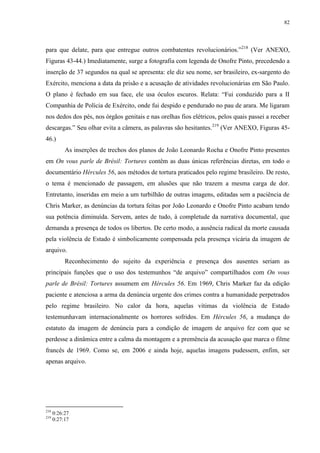 82

para que delate, para que entregue outros combatentes revolucionários.”218 (Ver ANEXO,
Figuras 43-44.) Imediatamente, surge a fotografia com legenda de Onofre Pinto, precedendo a
inserção de 37 segundos na qual se apresenta: ele diz seu nome, ser brasileiro, ex-sargento do
Exército, menciona a data da prisão e a acusação de atividades revolucionárias em São Paulo.
O plano é fechado em sua face, ele usa óculos escuros. Relata: “Fui conduzido para a II
Companhia de Polícia de Exército, onde fui despido e pendurado no pau de arara. Me ligaram
nos dedos dos pés, nos órgãos genitais e nas orelhas fios elétricos, pelos quais passei a receber
descargas.” Seu olhar evita a câmera, as palavras são hesitantes. 219 (Ver ANEXO, Figuras 4546.)
As inserções de trechos dos planos de João Leonardo Rocha e Onofre Pinto presentes
em On vous parle de Brésil: Tortures contêm as duas únicas referências diretas, em todo o
documentário Hércules 56, aos métodos de tortura praticados pelo regime brasileiro. De resto,
o tema é mencionado de passagem, em alusões que não trazem a mesma carga de dor.
Entretanto, inseridas em meio a um turbilhão de outras imagens, editadas sem a paciência de
Chris Marker, as denúncias da tortura feitas por João Leonardo e Onofre Pinto acabam tendo
sua potência diminuída. Servem, antes de tudo, à completude da narrativa documental, que
demanda a presença de todos os libertos. De certo modo, a ausência radical da morte causada
pela violência de Estado é simbolicamente compensada pela presença vicária da imagem de
arquivo.
Reconhecimento do sujeito da experiência e presença dos ausentes seriam as
principais funções que o uso dos testemunhos “de arquivo” compartilhados com On vous
parle de Brésil: Tortures assumem em Hércules 56. Em 1969, Chris Marker faz da edição
paciente e atenciosa a arma da denúncia urgente dos crimes contra a humanidade perpetrados
pelo regime brasileiro. No calor da hora, aquelas vítimas da violência de Estado
testemunhavam internacionalmente os horrores sofridos. Em Hércules 56, a mudança do
estatuto da imagem de denúncia para a condição de imagem de arquivo fez com que se
perdesse a dinâmica entre a calma da montagem e a premência da acusação que marca o filme
francês de 1969. Como se, em 2006 e ainda hoje, aquelas imagens pudessem, enfim, ser
apenas arquivo.

218
219

0:26:27
0:27:17

 