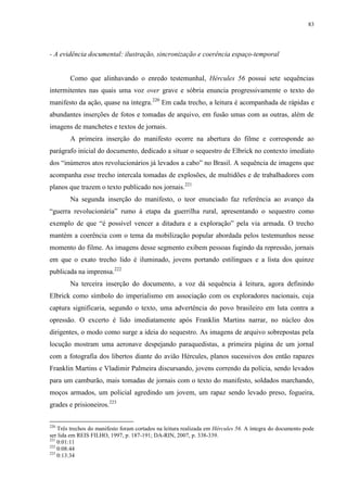 83

- A evidência documental: ilustração, sincronização e coerência espaço-temporal

Como que alinhavando o enredo testemunhal, Hércules 56 possui sete sequências
intermitentes nas quais uma voz over grave e sóbria enuncia progressivamente o texto do
manifesto da ação, quase na íntegra.220 Em cada trecho, a leitura é acompanhada de rápidas e
abundantes inserções de fotos e tomadas de arquivo, em fusão umas com as outras, além de
imagens de manchetes e textos de jornais.
A primeira inserção do manifesto ocorre na abertura do filme e corresponde ao
parágrafo inicial do documento, dedicado a situar o sequestro de Elbrick no contexto imediato
dos “inúmeros atos revolucionários já levados a cabo” no Brasil. A sequência de imagens que
acompanha esse trecho intercala tomadas de explosões, de multidões e de trabalhadores com
planos que trazem o texto publicado nos jornais.221
Na segunda inserção do manifesto, o teor enunciado faz referência ao avanço da
“guerra revolucionária” rumo à etapa da guerrilha rural, apresentando o sequestro como
exemplo de que “é possível vencer a ditadura e a exploração” pela via armada. O trecho
mantém a coerência com o tema da mobilização popular abordada pelos testemunhos nesse
momento do filme. As imagens desse segmento exibem pessoas fugindo da repressão, jornais
em que o exato trecho lido é iluminado, jovens portando estilingues e a lista dos quinze
publicada na imprensa.222
Na terceira inserção do documento, a voz dá sequência à leitura, agora definindo
Elbrick como símbolo do imperialismo em associação com os exploradores nacionais, cuja
captura significaria, segundo o texto, uma advertência do povo brasileiro em luta contra a
opressão. O excerto é lido imediatamente após Franklin Martins narrar, no núcleo dos
dirigentes, o modo como surge a ideia do sequestro. As imagens de arquivo sobrepostas pela
locução mostram uma aeronave despejando paraquedistas, a primeira página de um jornal
com a fotografia dos libertos diante do avião Hércules, planos sucessivos dos então rapazes
Franklin Martins e Vladimir Palmeira discursando, jovens correndo da polícia, sendo levados
para um camburão, mais tomadas de jornais com o texto do manifesto, soldados marchando,
moços armados, um policial agredindo um jovem, um rapaz sendo levado preso, fogueira,
grades e prisioneiros.223
220

Três trechos do manifesto foram cortados na leitura realizada em Hércules 56. A íntegra do documento pode
ser lida em REIS FILHO, 1997, p. 187-191; DA-RIN, 2007, p. 338-339.
221
0:01:11
222
0:08:44
223
0:13:34

 