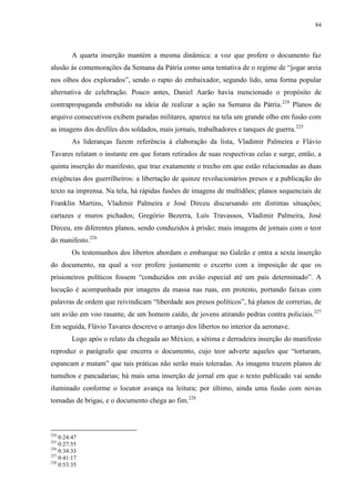 84

A quarta inserção mantém a mesma dinâmica: a voz que profere o documento faz
alusão às comemorações da Semana da Pátria como uma tentativa de o regime de “jogar areia
nos olhos dos explorados”, sendo o rapto do embaixador, segundo lido, uma forma popular
alternativa de celebração. Pouco antes, Daniel Aarão havia mencionado o propósito de
contrapropaganda embutido na ideia de realizar a ação na Semana da Pátria. 224 Planos de
arquivo consecutivos exibem paradas militares, aparece na tela um grande olho em fusão com
as imagens dos desfiles dos soldados, mais jornais, trabalhadores e tanques de guerra.225
As lideranças fazem referência à elaboração da lista, Vladimir Palmeira e Flávio
Tavares relatam o instante em que foram retirados de suas respectivas celas e surge, então, a
quinta inserção do manifesto, que traz exatamente o trecho em que estão relacionadas as duas
exigências dos guerrilheiros: a libertação de quinze revolucionários presos e a publicação do
texto na imprensa. Na tela, há rápidas fusões de imagens de multidões; planos sequenciais de
Franklin Martins, Vladimir Palmeira e José Dirceu discursando em distintas situações;
cartazes e muros pichados; Gregório Bezerra, Luís Travassos, Vladimir Palmeira, José
Dirceu, em diferentes planos, sendo conduzidos à prisão; mais imagens de jornais com o teor
do manifesto.226
Os testemunhos dos libertos abordam o embarque no Galeão e entra a sexta inserção
do documento, na qual a voz profere justamente o excerto com a imposição de que os
prisioneiros políticos fossem “conduzidos em avião especial até um país determinado”. A
locução é acompanhada por imagens da massa nas ruas, em protesto, portando faixas com
palavras de ordem que reivindicam “liberdade aos presos políticos”, há planos de correrias, de
um avião em voo rasante, de um homem caído, de jovens atirando pedras contra policiais.227
Em seguida, Flávio Tavares descreve o arranjo dos libertos no interior da aeronave.
Logo após o relato da chegada ao México, a sétima e derradeira inserção do manifesto
reproduz o parágrafo que encerra o documento, cujo teor adverte aqueles que “torturam,
espancam e matam” que tais práticas não serão mais toleradas. As imagens trazem planos de
tumultos e pancadarias; há mais uma inserção de jornal em que o texto publicado vai sendo
iluminado conforme o locutor avança na leitura; por último, ainda uma fusão com novas
tomadas de brigas, e o documento chega ao fim.228

224

0:24:47
0:27:55
226
0:34:33
227
0:41:17
228
0:53:35
225

 
