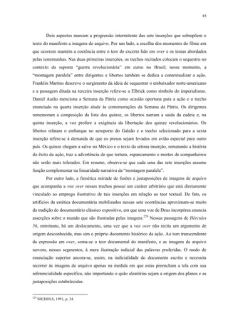 85

Dois aspectos marcam a progressão intermitente das sete inserções que sobrepõem o
texto do manifesto a imagens de arquivo. Por um lado, a escolha dos momentos do filme em
que ocorrem mantém a coerência entre o teor do excerto lido em over e os temas abordados
pelas testemunhas. Nas duas primeiras inserções, os trechos recitados colocam o sequestro no
contexto da suposta “guerra revolucionária” em curso no Brasil; nesse momento, a
“montagem paralela” entre dirigentes e libertos também se dedica a contextualizar a ação.
Franklin Martins descreve o surgimento da ideia de sequestrar o embaixador norte-americano
e a passagem ditada na terceira inserção refere-se a Elbrick como símbolo do imperialismo.
Daniel Aarão menciona a Semana da Pátria como ocasião oportuna para a ação e o trecho
enunciado na quarta inserção alude às comemorações da Semana da Pátria. Os dirigentes
rememoram a composição da lista dos quinze, os libertos narram a saída da cadeia e, na
quinta inserção, a voz profere a exigência da libertação dos quinze revolucionários. Os
libertos relatam o embarque no aeroporto do Galeão e o trecho selecionado para a sexta
inserção refere-se à demanda de que os presos sejam levados em avião especial para outro
país. Os quinze chegam a salvo no México e o texto da sétima inserção, rematando a história
do êxito da ação, traz a advertência de que tortura, espancamento e mortes de companheiros
não serão mais tolerados. Em resumo, observa-se que cada uma das sete inserções assume
função complementar na linearidade narrativa da “montagem paralela”.
Por outro lado, a frenética miríade de fusões e justaposições de imagens de arquivo
que acompanha a voz over nesses trechos possui um caráter arbitrário que está diretamente
vinculado ao emprego ilustrativo de tais inserções em relação ao teor textual. De fato, os
artifícios da estética documentária mobilizados nessas sete ocorrências aproximam-se muito
da tradição do documentário clássico expositivo, em que uma voz de Deus incorpórea enuncia
asserções sobre o mundo que são ilustradas pelas imagens.229 Nessas passagens de Hércules
56, entretanto, há um deslocamento, uma vez que a voz over não recita um argumento de
origem desconhecida, mas sim o próprio documento histórico da ação. Ao tom transcendente
da expressão em over, soma-se o teor documental do manifesto, e as imagens de arquivo
servem, nesses segmentos, à mera ilustração indicial das palavras proferidas. O modo de
enunciação superior ancora-se, assim, na indicialidade do documento escrito e necessita
recorrer às imagens de arquivo apenas na medida em que estas preencham a tela com sua
referencialidade específica, não importando o quão aleatórias sejam a origem dos planos e as
justaposições estabelecidas.

229

NICHOLS, 1991, p. 34.

 
