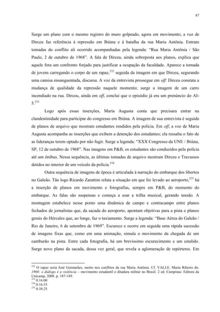87

Surge um plano com o mesmo registro do muro golpeado, agora em movimento; a voz de
Dirceu faz referência à repressão em Ibiúna e à batalha da rua Maria Antônia. Entram
tomadas do conflito ali ocorrido acompanhadas pela legenda: “Rua Maria Antônia / São
Paulo, 2 de outubro de 1968”. A fala de Dirceu, ainda sobreposta aos planos, explica que
aquele fora um confronto forjado para justificar a ocupação da faculdade. Aparece a tomada
de jovens carregando o corpo de um rapaz,232 seguida da imagem em que Dirceu, segurando
uma camisa ensanguentada, discursa. A voz da entrevista prossegue em off: Dirceu constata a
mudança de qualidade da repressão naquele momento; surge a imagem de um carro
incendiado na rua. Dirceu, ainda em off, conclui que o episódio já era um prenúncio do AI5.233
Logo após essas inserções, Maria Augusta conta que precisara entrar na
clandestinidade para participar do congresso em Ibiúna. A imagem de sua entrevista é seguida
de planos de arquivo que mostram estudantes rendidos pela polícia. Em off, a voz de Maria
Augusta acompanha as inserções que exibem a detenção dos estudantes; ela ressalta o fato de
as lideranças terem optado por não fugir. Surge a legenda: “XXX Congresso da UNE / Ibiúna,
SP, 12 de outubro de 1968”. Nas imagens em P&B, os estudantes são conduzidos pela polícia
até um ônibus. Nessa sequência, as últimas tomadas de arquivo mostram Dirceu e Travassos
detidos no interior de um veículo da polícia.234
Outra sequência de imagens de época é articulada à narração do embarque dos libertos
no Galeão. Tão logo Ricardo Zarattini relata a situação em que foi levado ao aeroporto,235 há
a inserção de planos em movimento e fotografias, sempre em P&B, do momento do
embarque. As falas são suspensas e começa a soar a trilha musical, gerando tensão. A
montagem estabelece nesse ponto uma dinâmica de campo e contracampo entre planos
fechados de jornalistas que, da sacada do aeroporto, apontam objetivas para a pista e planos
gerais do Hércules que, ao longe, faz o taxiamento. Surge a legenda: “Base Aérea do Galeão /
Rio de Janeiro, 6 de setembro de 1969”. Escurece e ocorre em seguida uma rápida sucessão
de imagens fixas que, como em uma animação, simula o movimento da chegada de um
camburão na pista. Entre cada fotografia, há um brevíssimo escurecimento e um estalido.
Surge novo plano da sacada, dessa vez geral, que revela a aglomeração de repórteres. Em

232

O rapaz seria José Guimarães, morto nos conflitos da rua Maria Antônia. Cf. VALLE, Maria Ribeiro do.
1968: o diálogo é a violência – movimento estudantil e ditadura militar no Brasil. 2 ed. Campinas: Editora da
Unicamp, 2008. p. 187-189.
233
0:16:00
234
0:16:53
235
0:38:25

 