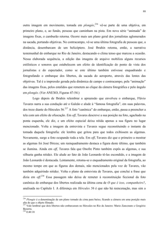 88

outra imagem em movimento, tomada em plongée,236 vê-se parte de uma objetiva, em
primeiro plano, e, ao fundo, pessoas que caminham na pista. Em nova série “animada” de
imagens fixas, o camburão retorna. Ocorre mais um plano geral dos jornalistas aglomerados
na sacada, portando objetivas. No contracampo, vê-se uma última fotografia de pessoas que, a
distância, desembarcam de um helicóptero. José Ibrahin retoma, então, a narrativa
testemunhal do embarque no Rio de Janeiro, destacando o clima tenso que marcou a ocasião.
Nessa elaborada sequência, a edição das imagens de arquivo mobiliza alguns recursos
estilísticos e sonoros que estabelecem um efeito de identificação do ponto de vista dos
jornalistas e do espectador, como se este último também estivesse enquadrando e
fotografando o embarque dos libertos, da sacada do aeroporto, através das lentes das
objetivas. Tal é a impressão gerada pela dinâmica de campo e contracampo, pela “animação”
das imagens fixas, pelos estalidos que remetem ao clique da câmera fotográfica e pelo ângulo
em plongée. (Ver ANEXO, Figuras 47-54.)
Logo depois de Ibrahin relembrar a apreensão que envolveu o embarque, Flávio
Tavares narra a sua condução até o Galeão e alude à “famosa fotografia”, em suas palavras,
dos treze diante do Hércules 56.237 A foto “canônica” do embarque, então, passa a preencher a
tela com um efeito de ofuscação. Em off, Tavares descreve a sua posição na foto, agachado na
ponta esquerda, ele diz, e um efeito especial deixa nítida apenas a sua figura no lugar
mencionado. Volta a imagem da entrevista e Tavares segue reconstituindo o instante da
tomada daquela fotografia: ele lembra que gritou para que todos exibissem as algemas.
Novamente, surge a foto ocupando toda a tela. Em off, Tavares diz que o primeiro a mostrar
as algemas foi José Dirceu; um reenquadramento destaca a figura deste último, que também
se ilumina. Ainda em off, Tavares fala que Onofre Pinto também expôs as algemas, e sua
silhueta ganha nitidez. Ele alude ao fato de João Leonardo tê-las escondido, e a imagem de
João Leonardo é destacada. Lentamente, retoma-se o enquadramento original da fotografia, ao
mesmo tempo em que as figuras dos demais, não mencionados pela voz de Tavares, vão
também adquirindo nitidez. Volta o plano da entrevista de Tavares, que conclui a frase que
dizia em off.238 Essa passagem não deixa de remeter à reconstituição ficcional da foto
canônica do embarque dos libertos realizada na última cena de O que é isso, companheiro?,
analisada no Capítulo I. A diferença em Hércules 56 é que não há reencenação, mas sim a
236

Plongée é a denominação de um plano tomado de cima para baixo, ficando a câmera em uma posição mais
alta do que o objeto filmado.
237
Vale lembrar que dois libertos não embarcaram no Hércules no Rio de Janeiro: Mario Zanconato e Gregório
Bezerra.
238
0:40:18

 
