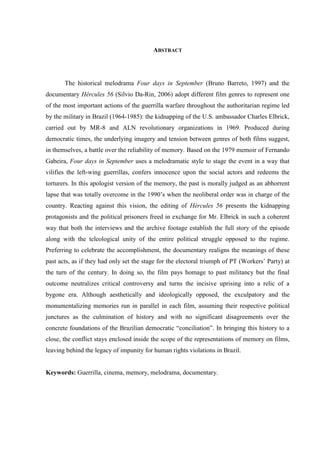 ABSTRACT

The historical melodrama Four days in September (Bruno Barreto, 1997) and the
documentary Hércules 56 (Silvio Da-Rin, 2006) adopt different film genres to represent one
of the most important actions of the guerrilla warfare throughout the authoritarian regime led
by the military in Brazil (1964-1985): the kidnapping of the U.S. ambassador Charles Elbrick,
carried out by MR-8 and ALN revolutionary organizations in 1969. Produced during
democratic times, the underlying imagery and tension between genres of both films suggest,
in themselves, a battle over the reliability of memory. Based on the 1979 memoir of Fernando
Gabeira, Four days in September uses a melodramatic style to stage the event in a way that
vilifies the left-wing guerrillas, confers innocence upon the social actors and redeems the
torturers. In this apologist version of the memory, the past is morally judged as an abhorrent
lapse that was totally overcome in the 1990’s when the neoliberal order was in charge of the
country. Reacting against this vision, the editing of Hércules 56 presents the kidnapping
protagonists and the political prisoners freed in exchange for Mr. Elbrick in such a coherent
way that both the interviews and the archive footage establish the full story of the episode
along with the teleological unity of the entire political struggle opposed to the regime.
Preferring to celebrate the accomplishment, the documentary realigns the meanings of these
past acts, as if they had only set the stage for the electoral triumph of PT (Workers’ Party) at
the turn of the century. In doing so, the film pays homage to past militancy but the final
outcome neutralizes critical controversy and turns the incisive uprising into a relic of a
bygone era. Although aesthetically and ideologically opposed, the exculpatory and the
monumentalizing memories run in parallel in each film, assuming their respective political
junctures as the culmination of history and with no significant disagreements over the
concrete foundations of the Brazilian democratic “conciliation”. In bringing this history to a
close, the conflict stays enclosed inside the scope of the representations of memory on films,
leaving behind the legacy of impunity for human rights violations in Brazil.

Keywords: Guerrilla, cinema, memory, melodrama, documentary.

 